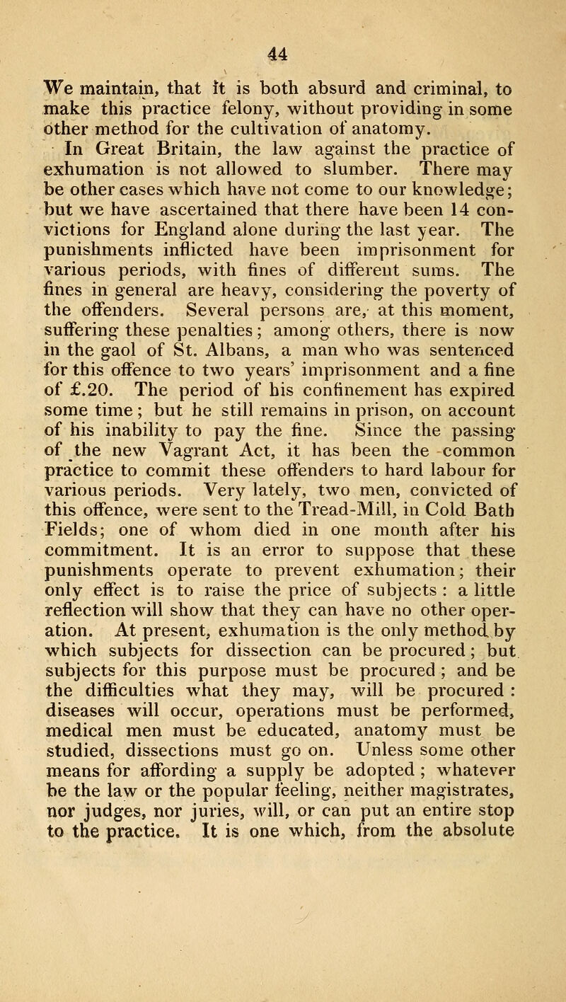 We maintain, that it is both absurd and criminal, to make this practice felony, without providing in some other method for the cultivation of anatomy. In Great Britain, the law against the practice of exhumation is not allowed to slumber. There may be other cases which have not come to our knowledge; but we have ascertained that there have been 14 con- victions for England alone during the last year. The punishments inflicted have been imprisonment for various periods, with fines of different sums. The fines in general are heavy, considering the poverty of the offenders. Several persons are, at this moment, suflfering these penalties; among others, there is now in the gaol of St. Albans, a man who was sentenced for this offence to two years' imprisonment and a fine of £.20. The period of bis confinement has expired some time; but he still remains in prison, on account of his inability to pay the fine. Since the passing of the new Vagrant Act, it has been the common practice to commit these offenders to hard labour for various periods. Very lately, two men, convicted of this offence, were sent to the Tread-Mill, in Cold Bath Fields; one of whom died in one month after his commitment. It is an error to suppose that these punishments operate to prevent exhumation; their only effect is to raise the price of subjects : a little reflection will show that they can have no other oper- ation. At present, exhumation is the only method by which subjects for dissection can be procured; but subjects for this purpose must be procured ; and be the diflSculties what they may, will be procured : diseases will occur, operations must be performed, medical men must be educated, anatomy must be studied, dissections must go on. Unless some other means for affording a supply be adopted ; whatever be the law or the popular feeling, neither magistrates, nor judges, nor juries, will, or can put an entire stop to the practice. It is one which, from the absolute