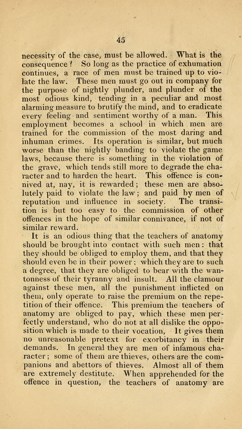 necessity of the case, must be allowed. What is the consequence 'i So long as the practice of exhumation continues, a race of men must be trained up to vio- late the law. These men must go out in company for the purpose of nightly plunder, and plunder of the most odious kind, tending in a peculiar and most alarming measure to brutify the mind, and to eradicate every feeling and sentiment worthy of a man. This employment becomes a school in which men are trained for the commission of the most daring and inhuman crimes. Its operation is similar, but much worse than the nightly banding to violate the game laws, because there is something in the violation of the grave, which tends still more to degrade the cha- racter and to harden the heart. This offence is con- nived at, nay, it is rewarded; these men are abso- lutely paid to violate the law; and paid by men of reputation and influence in society. The transi- tion is but too easy to the commission of other offences in the hope of similar connivance, if not of similar reward. It is an odious thing that the teachers of anatomy should be brought into contact with such men: that they should be obliged to employ them, and that they should even be in their power; which they are to such a degree, that they are obliged to bear with the Avan- tonness of their tyranny and insult. All the clamour against these men, all the punishment inflicted on them, only operate to raise the premium on the repe- tition of their offence. This premium the teachers of anatomy are obliged to pay, which these men per- fectly understand, who do not at all dislike the oppo- sition which is made to their vocation, It gives them no unreasonable pretext for exorbitancy in their demands. In general they are men of infamous cha- racter ; some of them are thieves, others are the com- panions and abettors of thieves. Almost all of them are extremely destitute. When apprehended for the offence in question, the teachers of anatomy are