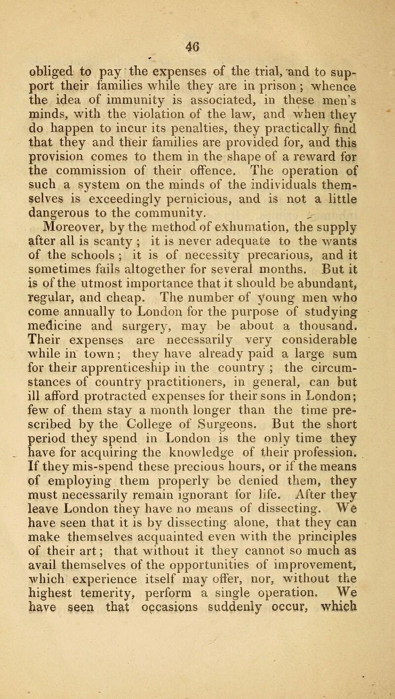 obliged to pay the expenses of the trial, and to sup- port their families while they are in prison ; whence the idea of immunity is associated, in these men's minds, with the violation of the law, and when they do happen to incur its penalties, they practically find that they and their families are provided for, and this provision comes to them in the shape of a reward for the commission of their offence. The operation of such a system on the minds of the individuals them- selves is exceedingly pernicious, and is not a little dangerous to the community. Moreover, by the method of exhumation, the supply after all is scanty ; it is never adequate to the wants of the schools; it is of necessity precarious, and it sometimes fails altogether for several months. But it is of the utmost importance that it should be abundant, regular, and cheap. The number of young men who come annually to London for the purpose of studying medicine and surgery, may be about a thousand. Their expenses are necessarily very considerable while in town; they have already paid a large sum for their apprenticeship in the country ; the circum- stances of country practitioners, in general, can but ill afford protracted expenses for their sons in London; few of them stay a month longer than the time pre- scribed by the College of Surgeons. But the short period they spend in London is the only time they have for acquiring the knowledge of their profession. If they mis-spend these precious hours, or if the means of employing them properly be denied them, they must necessarily remain ignorant for life. After they leave London they have no means of dissecting. We have seen that it is by dissecting alone, that they can make themselves acquainted even with the principles of their art; that without it they cannot so much as avail themselves of the opportunities of improvement, which experience itself may offer, nor, without the highest temerity, perform a single operation. We have seen that opcasions suddenly occur, which