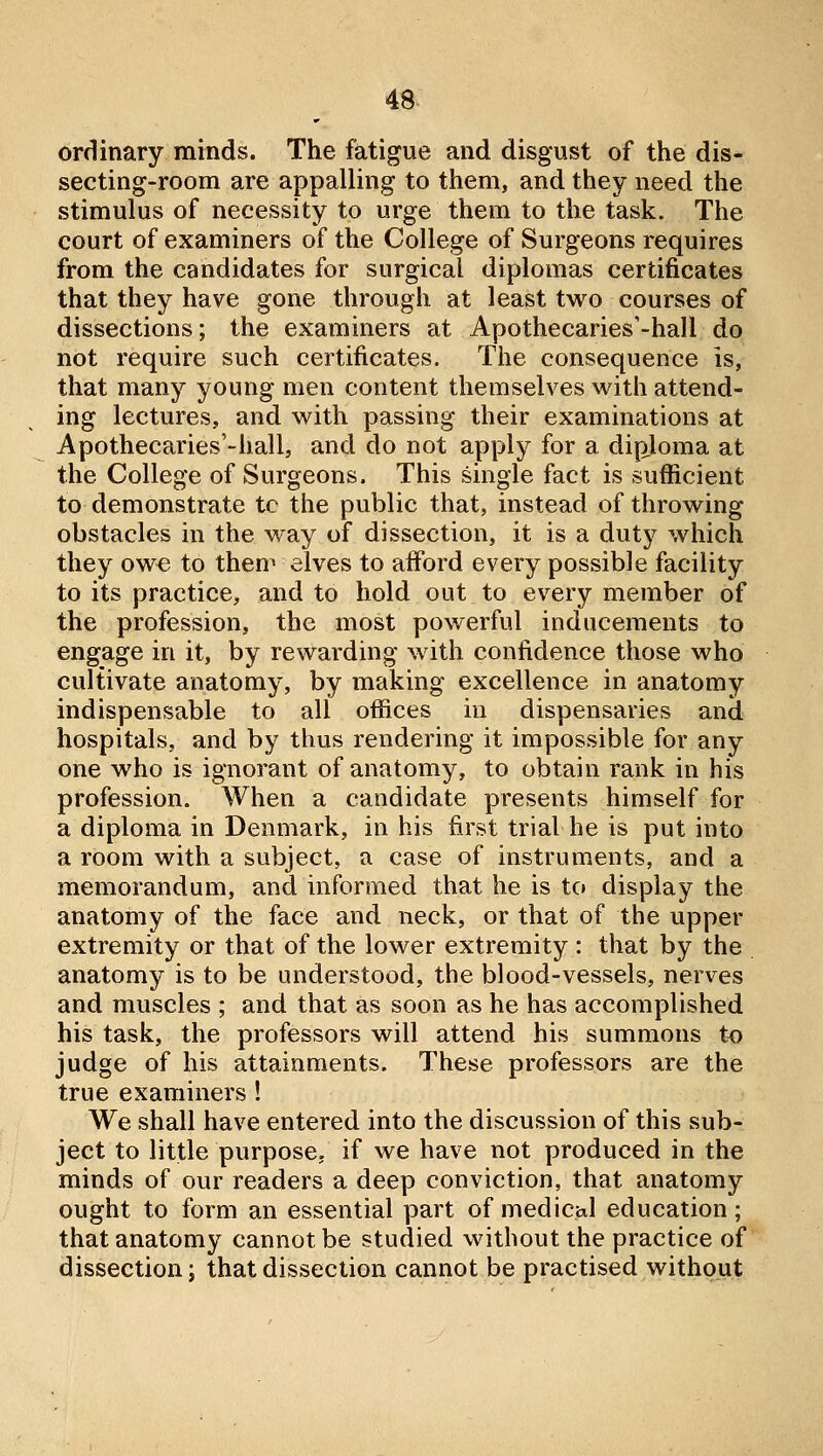 ordinary minds. The fatigue and disgust of the dis- secting-room are appalling to them, and they need the stimulus of necessity to urge them to the task. The court of examiners of the College of Surgeons requires from the candidates for surgical diplomas certificates that they have gone through at least two courses of dissections; the examiners at Apothecaries'-hall do not require such certificates. The consequence is, that many young men content themselves with attend- ing lectures, and with passing their examinations at Apothecaries'-hall, and do not apply for a diploma at the College of Surgeons. This single fact is sufficient to demonstrate tc the public that, instead of throwing obstacles in the way of dissection, it is a duty which they owe to them elves to aiford every possible facility to its practice, and to hold out to every member of the profession, the most powerful inducements to engage in it, by rewarding with confidence those who cultivate anatomy, by making excellence in anatomy indispensable to all offices in dispensaries and hospitals, and by thus rendering it impossible for any one who is ignorant of anatomy, to obtain rank in his profession. When a candidate presents himself for a diploma in Denmark, in his first trial he is put into a room with a subject, a case of instruments, and a memorandum, and informed that he is to display the anatomy of the face and neck, or that of the upper extremity or that of the lower extremity : that by the anatomy is to be understood, the blood-vessels, nerves and muscles ; and that as soon as he has accomplished his task, the professors will attend his summons t^o judge of his attainments. These professors are the true examiners ! We shall have entered into the discussion of this sub- ject to little purpose, if we have not produced in the minds of our readers a deep conviction, that anatomy ought to form an essential part of medictil education; that anatomy cannot be studied without the practice of dissection; that dissection cannot be practised without