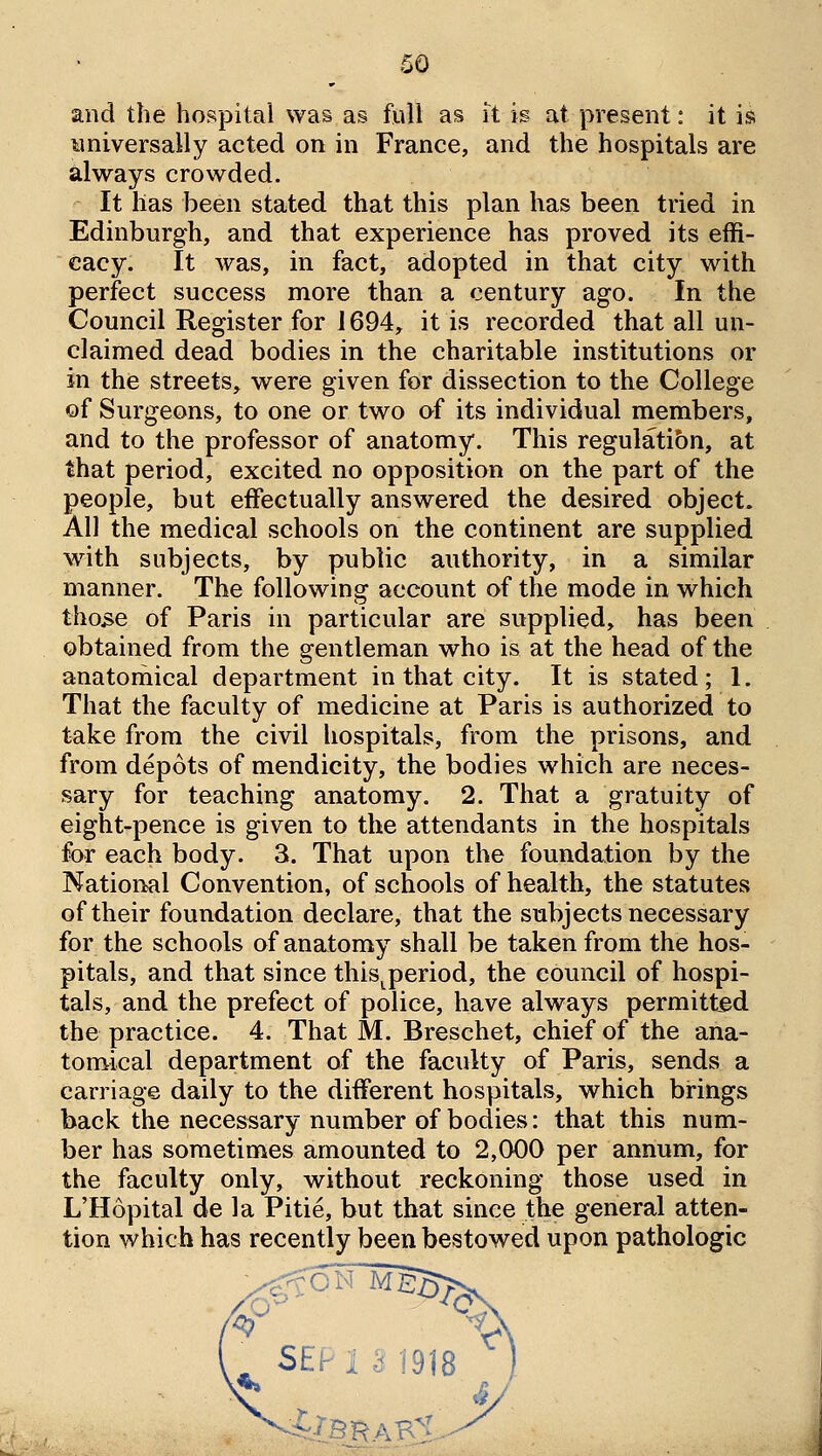 and the hospital was as fiiU as Tt is at present: it is universally acted on in France, and the hospitals are always crowded. It has been stated that this plan has been tried in Edinburgh, and that experience has proved its effi- cacy. It was, in fact, adopted in that city with perfect success more than a century ago. In the Council Register for 1694, it is recorded that all un- claimed dead bodies in the charitable institutions or in the streets, were given for dissection to the College of Surgeons, to one or two of its individual members, and to the professor of anatomy. This regulatibn, at that period, excited no opposition on the part of the people, but effectually answered the desired object. All the medical schools on the continent are supplied with subjects, by public authority, in a similar manner. The following account of the mode in which tho3e of Paris in particular are supplied, has been obtained from the gentleman who is at the head of the anatomical department in that city. It is stated; 1. That the faculty of medicine at Paris is authorized to take from the civil hospitals, from the prisons, and from depots of mendicity, the bodies which are neces- sary for teaching anatomy. 2. That a gratuity of eight-pence is given to the attendants in the hospitals for each body. 3. That upon the foundation by the National Convention, of schools of health, the statutes of their foundation declare, that the subjects necessary for the schools of anatomy shall be taken from the hos- pitals, and that since this^period, the council of hospi- tals, and the prefect of police, have always permitted the practice. 4. That M. Breschet, chief of the ana- tomical department of the faculty of Paris, sends a carriage daily to the different hospitals, which brings back the necessary number of bodies: that this num- ber has sometimes amounted to 2,000 per annum, for the faculty only, without reckoning those used in L'Hopital de la Pitie, but that since the general atten- tion which has recently been bestowed upon pathologic ^ SE'r 1 k 1918