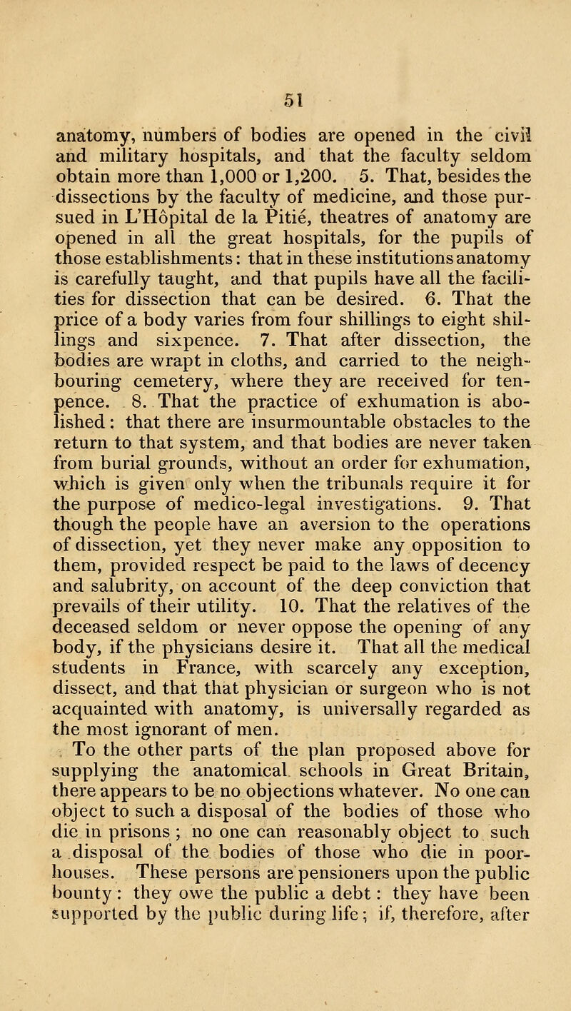 anatomy, numbers of bodies are opened in the civil and military hospitals, and that the faculty seldom obtain more than 1,000 or 1,200. 5. That, besides the dissections by the faculty of medicine, and those pur- sued in L'Hopital de la Pitie, theatres of anatomy are opened in all the great hospitals, for the pupils of those establishments: that in these institutions anatomy is carefully taught, and that pupils have all the facili- ties for dissection that can be desired. 6. That the price of a body varies from four shillings to eight shil- lings and sixpence. 7. That after dissection, the bodies are wrapt in cloths, and carried to the neigh- bouring cemetery, where they are received for ten- pence. 8. That the practice of exhumation is abo- lished : that there are insurmountable obstacles to the return to that system, and that bodies are never taken from burial grounds, without an order for exhumation, which is given only when the tribunals require it for the purpose of medico-legal investigations. 9. That though the people have an aversion to the operations of dissection, yet they never make any opposition to them, provided respect be paid to the laws of decency and salubrity, on account of the deep conviction that prevails of their utility. 10. That the relatives of the deceased seldom or never oppose the opening of any body, if the physicians desire it. That all the medical students in France, with scarcely any exception, dissect, and that that physician or surgeon who is not acquainted with anatomy, is universally regarded as the most ignorant of men. To the other parts of the plan proposed above for supplying the anatomical schools in Great Britain, there appears to be no objections whatever. No one can object to such a disposal of the bodies of those who die in prisons ; no one can reasonably object to such a disposal of the bodies of those who die in poor- houses. These persons are pensioners upon the public bounty: they owe the public a debt: they have been supported by the public during life; if, therefore, after