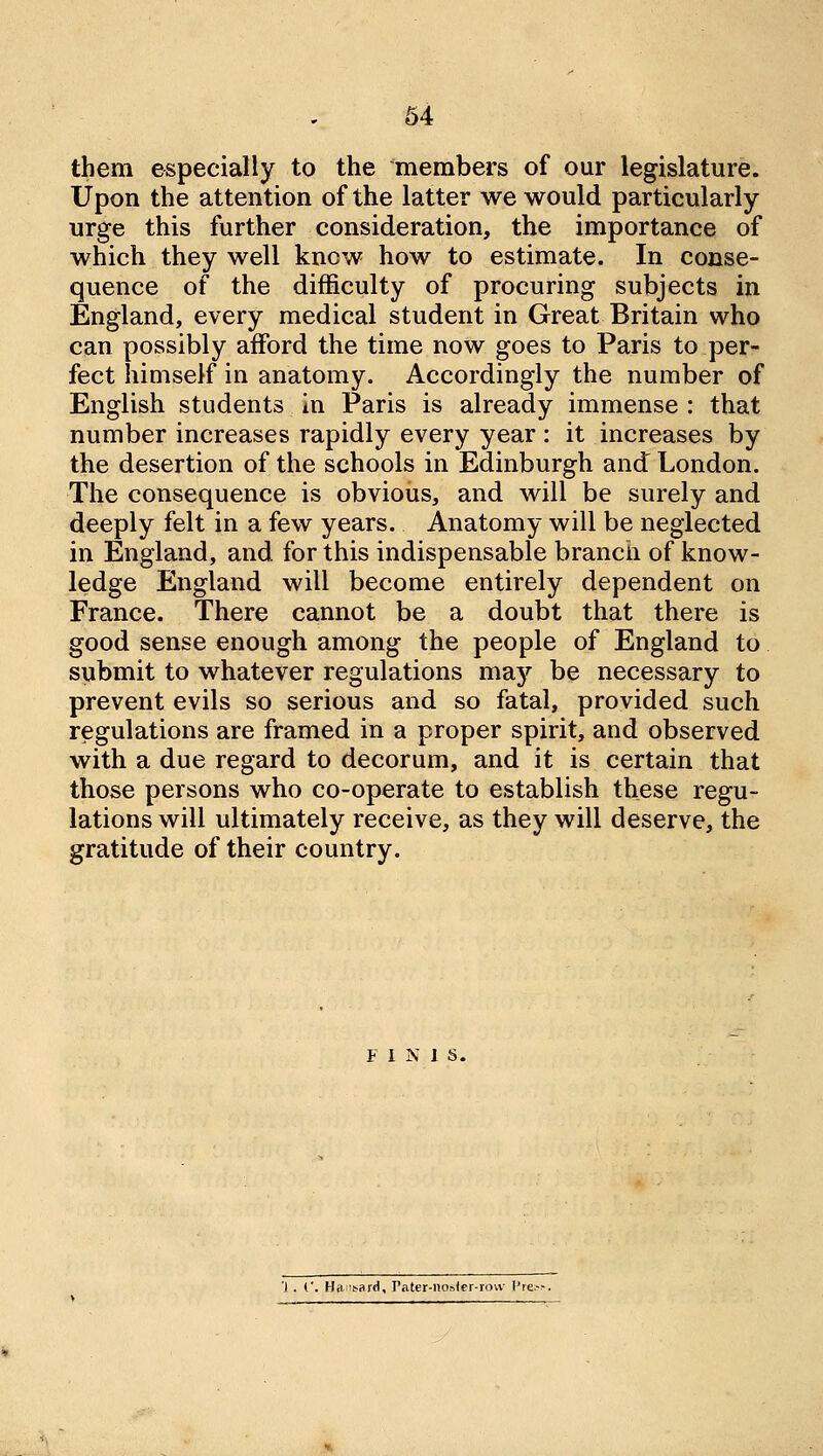 64 them especially to the members of our legislature. Upon the attention of the latter we would particularly urge this further consideration, the importance of which they well know how to estimate. In conse- quence of the difficulty of procuring subjects in England, every medical student in Great Britain who can possibly afford the time now goes to Paris to per- fect himself in anatomy. Accordingly the number of English students in Paris is already immense : that number increases rapidly every year : it increases by the desertion of the schools in Edinburgh and London. The consequence is obvious, and will be surely and deeply felt in a few years. Anatomy will be neglected in England, and for this indispensable branch of know- ledge England will become entirely dependent on France. There cannot be a doubt that there is good sense enough among the people of England to submit to whatever regulations may be necessary to prevent evils so serious and so fatal, provided such regulations are framed in a proper spirit, and observed with a due regard to decorum, and it is certain that those persons who co-operate to establish these regu- lations will ultimately receive, as they will deserve, the gratitude of their country. F 1 N 1 S. '1. {'. Hft'it^ard, Pater-nostcr-rovv l're>