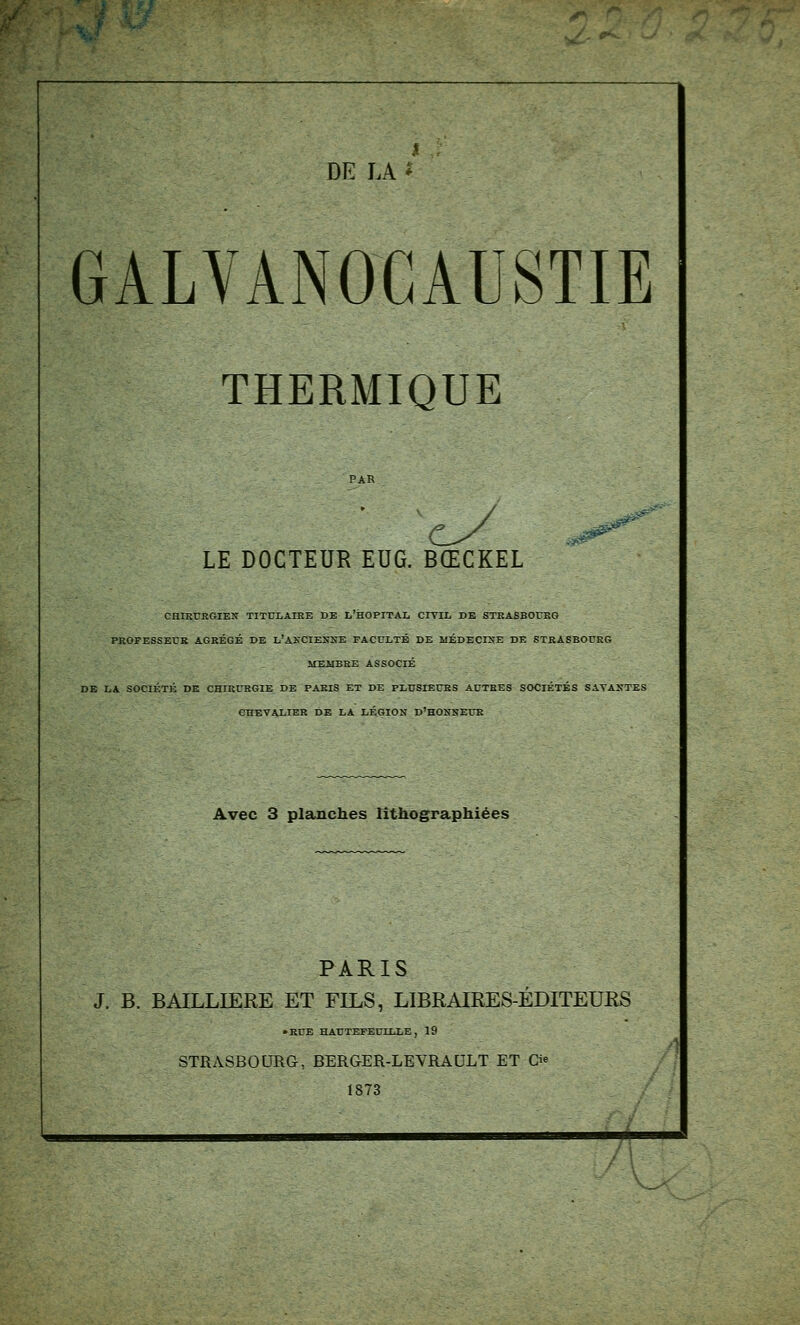 I ; DE LA * GALVANOGAUSTIE THERMIQUE LE DOCTEUR EUG. BŒCKEL CHIKURGIEX TITTJLAIBE DE L'hOPITAL CITIL DE STRASBOURG PROFESSErK AGRÉGÉ DE l'AKCIENXE FACULTÉ DE MÉDECINE DE STRASBOURG ITEUBRE ASSOCIÉ DE LA SOCIÉTÉ DE CHIRURGIE DE PARIS ET DE PLUSIEURS AUTRES SOCIÉTÉS SATAXTES CHEVALIER DE LA LÉGION d'HOKSEUR Avec 3 planches lîthographiées PARIS J. B. BAILLIERE ET FILS, LIBRAIRES-ÉDITEURS • RUE HAUTEFEUILLE , 19 STRASBOURG, BERGER-LEVRAULT ET Cie 1873