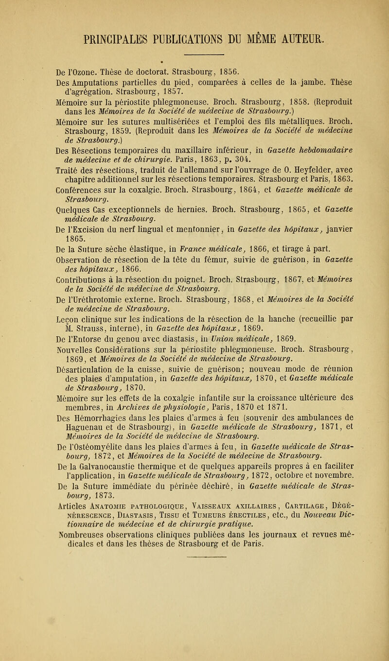 PRINCIPALES PUBLICATIONS DU MÊME AUTEUR. De l'Ozone. Thèse de doctorat. Strasbourg, 1856. Des Amputations partielles du pied, comparées à celles de la jambe. Thèse d'agrégation. Strasbourg, 1857. Mémoire sur la périostite phlegmoneuse. Broch. Strasbourg, 1858. (Reproduit dans les Mémoires de la Société de médecine de Strasbourg.) Mémoire sur les sutures multisériées et l'emploi des fils métalliques. Broch. Strasbourg, 1859, (Reproduit dans les Mémoires de la Société de médecine de Strasbourg.) Des Résections temporaires du maxillaire inférieur, in Gazette hebdomadaire de médecine et de chirurgie. Paris, 1863, p. 304. Traité des résections, traduit de l'allemand sur l'ouvrage de 0. Heyfelder, avec chapitre additionnel sur les résections temporaires. Strasbourg et Paris, 1863. Conférences sur la coxalgie. Broch. Strasbourg, 1864, et Gazette médicale de Strasbourg. Quelques Cas exceptionnels de hernies. Broch. Strasbourg, 1865, et Gazette médicale de Strasbourg. De l'Excision du nerf lingual et mentonnier, in Gazette des hôpitaux, janvier 1865. De la Suture sèche élastique, in France médicale, 1866, et tirage à part. Observation de résection de la tête du fémur, suivie de guérison, in Gazette des hôpitaux, 1866. Contributions à la résection du poignet. Broch. Strasbourg, 1867, et Mémoires de la Société de médecine de Strasbourg. De l'Uréthrotomie externe. Broch. Strasbourg, 1868, et Mémoires de la Société de médecine de Strasbourg. Leçon clinique sur les indications de la résection de la hanche (recueUhe par M. Strauss, interne), in Gazette des hôpitaux, 1869. De l'Entorse du genou avec diastasis, in Union médicale, 1869. Nouvelles Considérations sur la périostite phlegmoneuse. Broch. Strasbourg, 1869, et Mémoires de la Société de médecine de Strasbourg. Désarticulation de la cuisse, suivie de guérison; nouveau mode de réunion des plaies d'amputation, in Gazette des hôpitaux, 1870, et Gazette médicale de Strasbourg, 1870. Mémoire sur les effets de la coxalgie infantile sur la croissance ultérieure des membres, in Archives de physiologie, Paris, 1870 et 1871. Des Hémorrhagies dans les plaies d'armes à feu (souvenir des ambulances de Haguenau et de Strasbourg), in Gazette médicale de Strasbourg, 1871, et Mémoires de la Société de médecine de Strasbourg. De l'Ostéomyélite dans les plaies d'armes à feu, in Gazette médicale de Stras- bourg, 1872, et Mémoires de la Société de médecine de Strasbourg. De la Galvanocaustie thermique et de quelques appareils propres à en faciliter l'application, in Gazette médicale de Strasbourg, 1872, octobre et novembre. De la Suture immédiate du périnée déchiré, in Gazette médicale de Stras- bourg, 1873. Articles Anatomie pathologique. Vaisseaux axillaires , Cartilage, Dégé- nérescence, Diastasis, Tissu et Tumeurs érectiles, etc., du Nouveau Dic- tionnaire de médecine et de chirurgie pratique. Nombreuses observations chniques publiées dans les journaux et revues mé- dicales et dans les thèses de Strasbourg et de Paris.