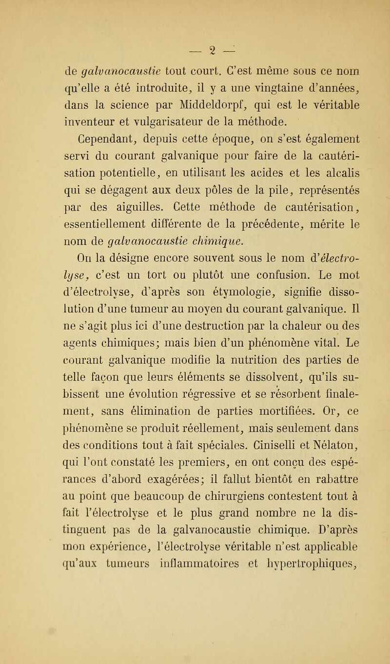 de galvanocaustie tout court. C'est même sous ce nom qu'elle a été introduite;, il y a une vingtaine d'années, dans la science par Middeldorpf, qui est le véritable inventeur et vulgarisateur de la méthode. Cependant, depuis cette époque, on s'est également servi du courant galvanique pour faire de la cautéri- sation potentielle, en utilisant les acides et les alcalis qui se dégagent aux deux pôles de la pile, représentés par des aiguilles. Cette méthode de cautérisation, essentiellement différente de la précédente, mérite le nom de galvanocaustie chimique. On la désigne encore souvent sous le nom d'électro- lyse, c'est un tort ou plutôt une confusion. Le mot d'électrolyse, d'après son étymologie, signifie disso- lution d'une tumeur au moyen du courant galvanique. Il ne s'agit plus ici d'une destruction par la chaleur ou des agents chimiques; mais bien d'un phénomène vital. Le courant galvanique modifie la nutrition des parties de telle façon que leurs éléments se dissolvent, qu'ils su- bissent une évolution régressive et se résorbent finale- ment, sans élimination de parties mortifiées. Or, ce phénomène se produit réellement, mais seulement dans des conditions tout à fait spéciales. Ciniselli et Nélaton, qui l'ont constaté les premiers, en ont conçu des espé- rances d'abord exagérées; il fallut bientôt en rabattre au point que beaucoup de chirurgiens contestent tout à fait l'électrolyse et le plus grand nombre ne la dis- tinguent pas de la galvanocaustie chimique. D'après mon expérience, l'électrolyse véritable n'est applicable qu'aux tumeurs inflammatoires et hypertrophiques.