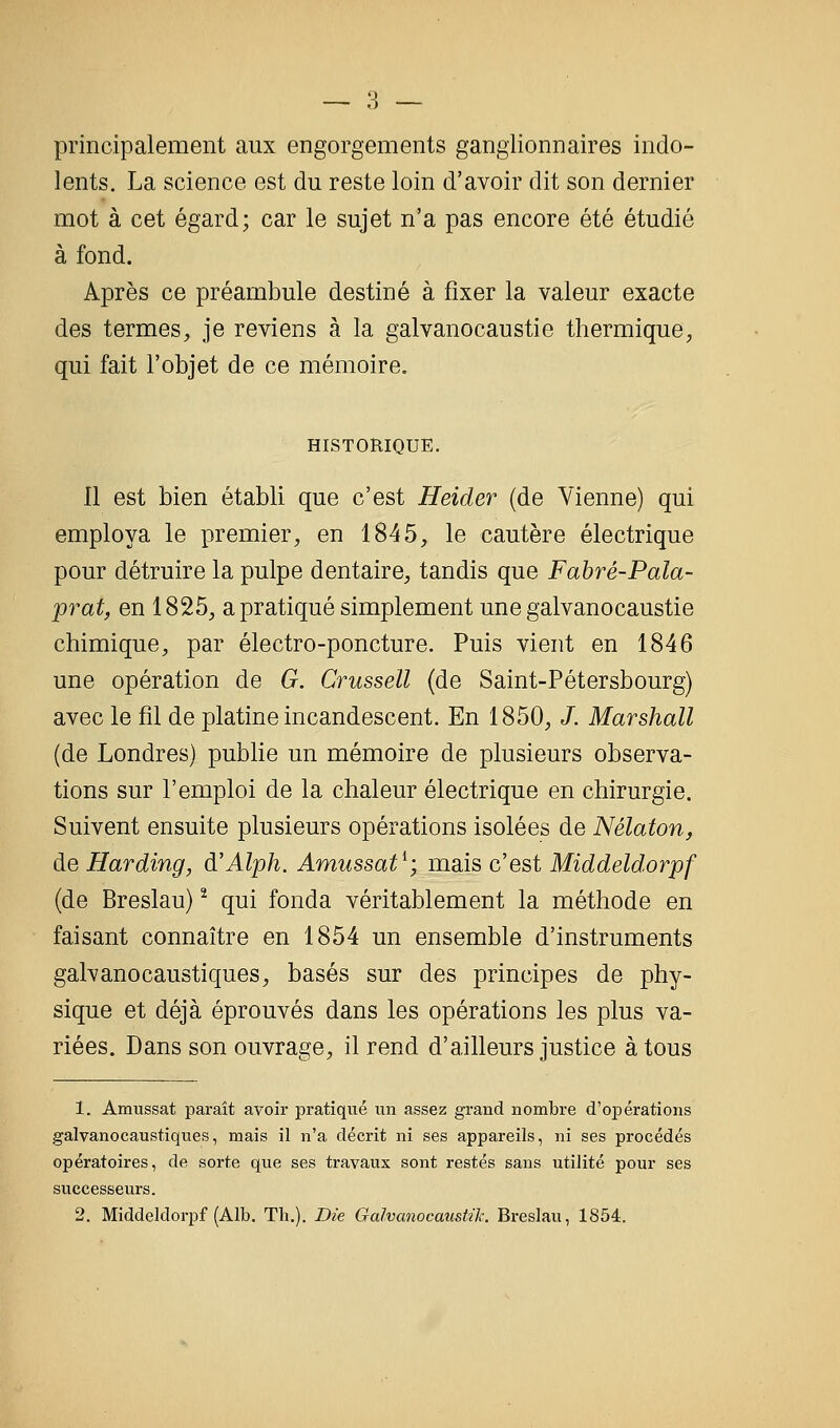 principalement aux engorgements ganglionnaires indo- lents. La science est du reste loin d'avoir dit son dernier mot à cet égard; car le sujet n'a pas encore été étudié à fond. Après ce préambule destiné à fixer la valeur exacte des termes, je reviens à la galvanocaustie thermique, qui fait l'objet de ce mémoire. HISTORIQUE. 11 est bien établi que c'est Heider (de Vienne) qui employa le premier, en 1845, le cautère électrique pour détruire la pulpe dentaire, tandis que Fabré-Pala- prat, en 1825, a pratiqué simplement une galvanocaustie chimique, par électro-poncture. Puis vient en 1846 une opération de G. Crussell (de Saint-Pétersbourg) avec le fil de platine incandescent. En 1850, /. Marshall (de Londres) publie un mémoire de plusieurs observa- tions sur l'emploi de la chaleur électrique en chirurgie. Suivent ensuite plusieurs opérations isolées de Nélaton, de Harding, d'Alph. Amussat^; mais c'est Middeldorpf (de Breslau) ^ qui fonda véritablement la méthode en faisant connaître en 1854 un ensemble d'instruments galvanocaustiques, basés sur des principes de phy- sique et déjà éprouvés dans les opérations les plus va- riées. Dans son ouvrage, il rend d'ailleurs justice à tous 1. Amussat paraît avoir pratiqué un assez grand nombre d'opérations galvanocaustiques, mais il n'a décrit ni ses appareils, ni ses procédés opératoires, de sorte que ses travaux sont restés sans utilité pour ses successeurs. 2. Middeldorpf (Alb. Th.). Die Galvanocaustzk. Breslau, 1854.