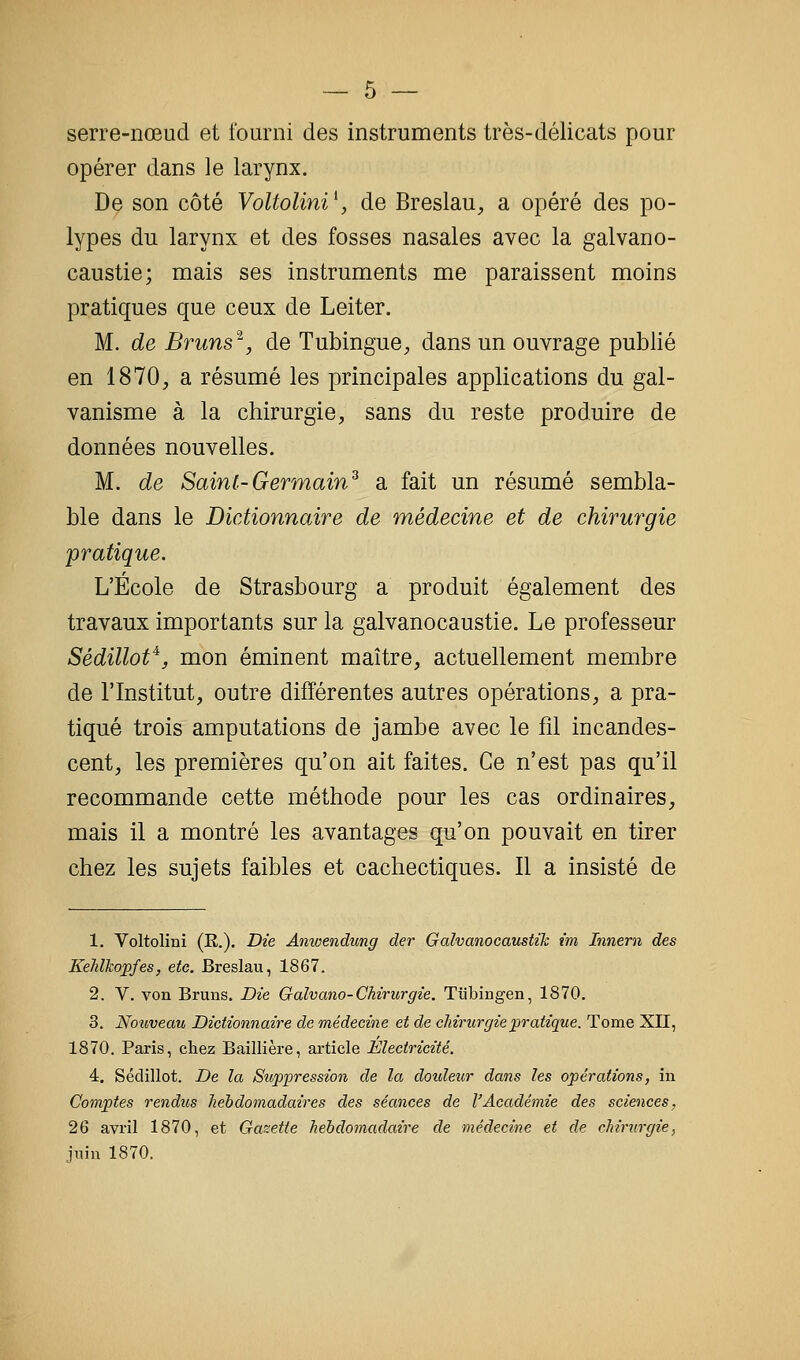 serre-nœud et fourni des instruments très-délicats pour opérer dans le larynx. De son côté VoltoUni^ de Breslau^ a opéré des po- lypes du larynx et des fosses nasales avec la galvano- caustie; mais ses instruments me paraissent moins pratiques que ceux de Leiter. M. de Bruns^^, de Tubingue, dans un ouvrage publié en 1870, a résumé les principales applications du gal- vanisme à la chirurgie, sans du reste produire de données nouvelles. M. de Saint-Germain^ a fait un résumé sembla- ble dans le Dictionnaire de médecine et de chirurgie pratique. L'École de Strasbourg a produit également des travaux importants sur la galvanocaustie. Le professeur Sédillof^, mon éminent maître, actuellement membre de l'Institut, outre différentes autres opérations, a pra- tiqué trois amputations de jambe avec le fil incandes- cent, les premières qu'on ait faites. Ce n'est pas qu'il recommande cette méthode pour les cas ordinaires, mais il a montré les avantages qu'on pouvait en tirer chez les sujets faibles et cachectiques. Il a insisté de 1. Voltoliûi (R.). Die Anwendung der Galvanocaustik im Innern des Kehlkopfes, etc. Breslau, 1867. 2. V. von Bruns. Die Galvano-Chirurgie. Tubingen, 1870. 3. Nouveau Dictionnaire de médecine et de chirurgie pratique. Tome XII, 1870. Paris, chez Baillière, article Electricité. 4. Sédillot. De la Suppression de la dotdeur dans les opérations, in Comptes rendus hebdomadaires des séances de l'Académie des sciences, 26 avril 1870, et Gasette hebdomadaire de médecine et de chirurgie, juin 1870.