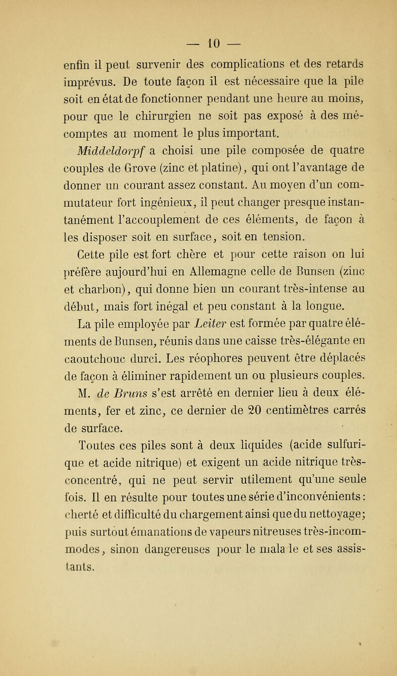 enfin il peut survenir des complications et des retards imprévus. De toute façon il est nécessaire que la pile soit en état de fonctionner pendant une heure au moins, pour que le chirurgien ne soit pas exposé à des mé- comptes au moment le plus important. Middeldorpf a choisi une pile composée de quatre couples de Grove (zinc et platine), qui ont l'avantage de donner un courant assez constant. Au moyen d'un com- mutateur fort ingénieux, il peut changer presque instan- tanément l'accouplement de ces éléments, de façon à les disposer soit en surface, soit en tension. Cette pile est fort chère et pour cette raison on lui préfère aujourd'hui en Allemagne celle de Bunsen (zinc et charbon), qui donne bien un courant très-intense au début, mais fort inégal et peu constant à la longue. La pile employée par Leiter est formée par quatre élé- ments de Bunsen, réunis dans une caisse très-élégante en caoutchouc durci. Les réophores peuvent être déplacés de façon à éhminer rapidement un ou plusieurs couples. M. de Bruns s'est arrêté en dernier heu à deux élé- ments, fer et zinc, ce dernier de 20 centimètres carrés de sm'face. Toutes ces piles sont à deux liquides (acide sulfuri- que et acide nitrique) et exigent un acide nitrique très- concentré, qui ne peut servir utilement qu'une seule fois. Il en résulte pour toutes une série d'inconvénients : cherté et difficulté du chargement ainsi que du nettoyage; puis surtout émanations de vapeurs nitreuses très-incom- modes, sinon dangereuses pour le malale et ses assis- tants.