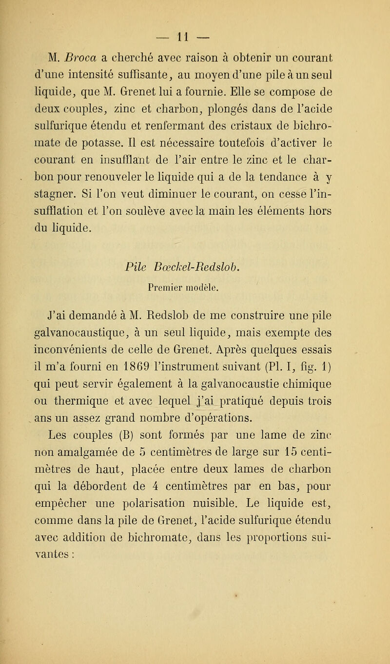 M. Broca a cherché avec raison à obtenir un courant d'une intensité suffisante, au moyen d'une pile à un seul liquide, que M. Grenet lui a fournie. Elle se compose de deux couples, zinc et charbon, plongés dans de l'acide sulfurique étendu et renfermant des cristaux de bichro- mate de potasse. Il est nécessaire toutefois d'activer le courant en insufflant de l'air entre le zinc et le char- bon pour renouveler le liquide qui a de la tendance à y stagner. Si l'on veut diminuer le courant, on cesse l'in- sufflation et l'on soulève avec la main les éléments hors du hquide. Pile Bœckel-Redslob. Premier modèle. J'ai demandé à M. Redslob de me construire une pile galvanocaustique, à un seul liquide, mais exempte des inconvénients de celle de Grenet. Après quelques essais il m'a fourni en 1869 l'instrument suivant (PI. I, fig. 1) qui peut servir également à la galvanocaustie chimique ou thermique et avec lequel j'ai pratiqué depuis trois ans un assez grand nombre d'opérations. Les couples (B) sont formés par une lame de zinc non amalgamée de 5 centimètres de large sur 15 centi- mètres de haut, placée entre deux lames de charbon qui la débordent de 4 centimètres par en bas, pour empêcher une polarisation nuisible. Le liquide est, comme dans la pile de Grenet, l'acide sulfurique étendu avec addition de bichromate, dans les proportions sui- vantes :