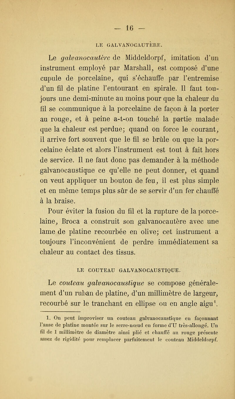 LE GALVANOCAUTERE. Le galvanocautère de Middeldorpf^ imitation d'un instrument employé par Marshall, est composé d'une cupule de porcelaine, qui s'échauffe par l'entremise d'un fil de platine l'entourant en spirale. Il faut tou- jours une demi-minute au moins pour que la chaleur du fil se communique à la porcelaine de façon à la porter au rouge, et à peine a-t-on touché la partie malade que la chaleur est perdue; quand on force le courant, il arrive fort souvent que le fil se brûle ou que la por- celaine éclate et alors l'instrument est tout à fait hors de service. Il ne faut donc pas demander à la méthode galvanocaustique ce qu'elle ne peut donner, et quand on veut appHquer un bouton de feu, il est plus simple et en même temps plus siir de se servir d'un fer chauffé à la braise. Pour éviter la fusion du fil et la rupture de la porce- laine, Broca a construit son galvanocautère avec une lame de platine recourbée en olive; cet instrument a toujours l'inconvénient de perdre immédiatement sa chaleur au contact des tissus. LE COUTEAU GALVANOCAUSTIQUE. Le couteau galvanocaustique se compose générale- ment d'un ruban de platine, d'un millimètre de largeur, recourbé sur le tranchant en ellipse ou en angle aigu\ 1. On peut improviser vin couteau galvanocaustique en façonnant l'anse de platine montée sur le serre-nœud en forme d'U très-allongé. Un fil de 1 millimètre de diamètre ainsi plié et chauffé au rouge présente assez de rigidité pour remplacer parfaitement le couteau Middeldorpf.