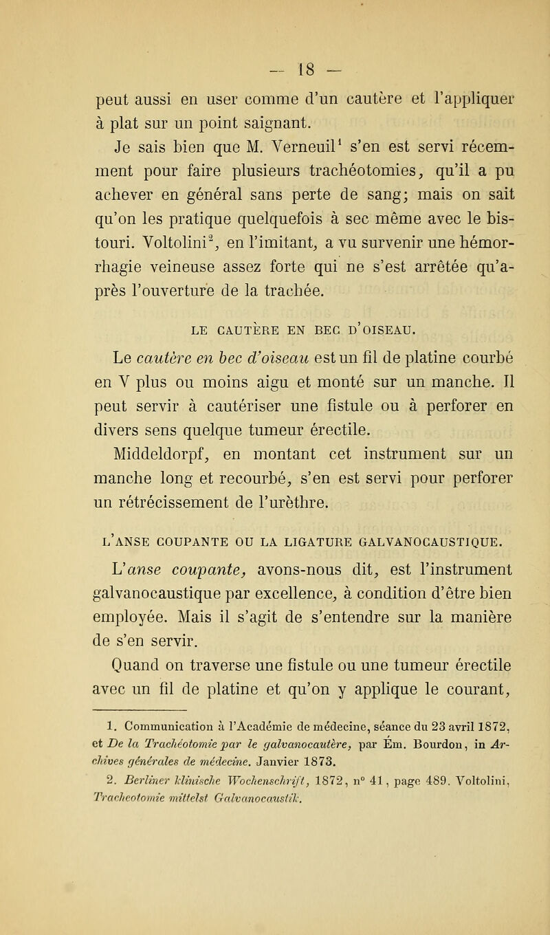 peut aussi en user comme d'un cautère et l'appliquer à plat sur un point saignant. Je sais bien que M. VerneuiP s'en est servi récem- ment pour faire plusieurs trachéotomies, qu'il a pu achever en général sans perte de sang; mais on sait qu'on les pratique quelquefois à sec même avec le bis- touri. Voltolini% en l'imitant, a vu survenir une hémor- rhagie veineuse assez forte qui ne s'est arrêtée qu'a- près l'ouverture de la trachée. LE CAUTÈRE EN BEC d'OISEAU. Le cautère en bec d'oiseau est un fil de platine courbé en V plus ou moins aigu et monté sur un manche. Il peut servir à cautériser une fistule ou à perforer en divers sens quelque tumeur érectile. Middeldorpf, en montant cet instrument sur un manche long et recourbé, s'en est servi pour perforer un rétrécissement de l'urèthre. l'anse coupante ou la ligature galvanocaustique. Uanse coupante, avons-nous dit, est l'instrument galvanocaustique par excellence, à condition d'être bien employée. Mais il s'agit de s'entendre sur la manière de s'en servir. Quand on traverse une fistule ou une tumeur érectile avec un fil de platine et qu'on y applique le courant, 1. Communication à l'Académie de médecine, séance du 23 avril 1872, et De la Trachéotomie par le galvanocautère, par Em, Bourdon, in Ar- cJtives générales de médecine. Janvier 1873. 2. Berliner Idinificlie Wochenschrift, 1872, n° 41, page 489. Voltolini, Tracheolomie mittelst Galvanocansiil-.