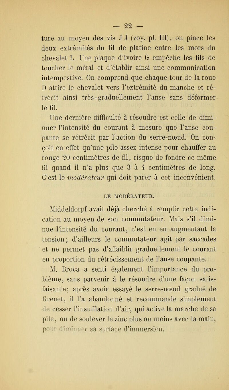 — sa- ture au moyen des vis J J (voy. pi. III), on pince les deux extrémités du fil de platine entre les mors du chevalet L. Une plaque d'ivoire G empêche les fils de toucher le métal et d'établir ainsi une communication intempestive. On comprend que chaque tour de la roue D attire le chevalet vers l'extrémité du manche et ré- trécit ainsi très-graduellement l'anse sans déformer le fil. Une dernière difficulté à résoudre est celle de dimi- nuer l'intensité du courant à mesure que l'anse cou- pante se rétrécit par l'action du serre-nœud. On con- çoit en effet qu'une pile assez intense pour chauffer au rouge 20 centimètres de fil, risque de fondre ce même fil quand il n'a plus que 3 à 4 centimètres de long. C'est le modérateur qui doit parer à cet inconvénient. LE MODÉRATEUR. Middeldorpf avait déjà cherché à remplir cette indi- cation au moyen de son commutateur. Mais s'il dimi- nue l'intensité du courant, c'est en en augmentant la tension; d'ailleurs le commutateur agit par saccades et ne permet pas d'affaiblir graduellement le courant en proportion du rétrécissement de l'anse coupante. M. Broca a senti également l'importance du pro- blème, sans parvenir à le résoudre d'une façon satis- faisante; après avoir essayé le serre-nœud gradué de Grenet, il l'a abandonné et recommande simplement de cesser l'insufflation d'air, qui active la marche de sa pile, ou de soulever le zinc plus ou moins avec la main, pour diminuer sa surface d'immersion.