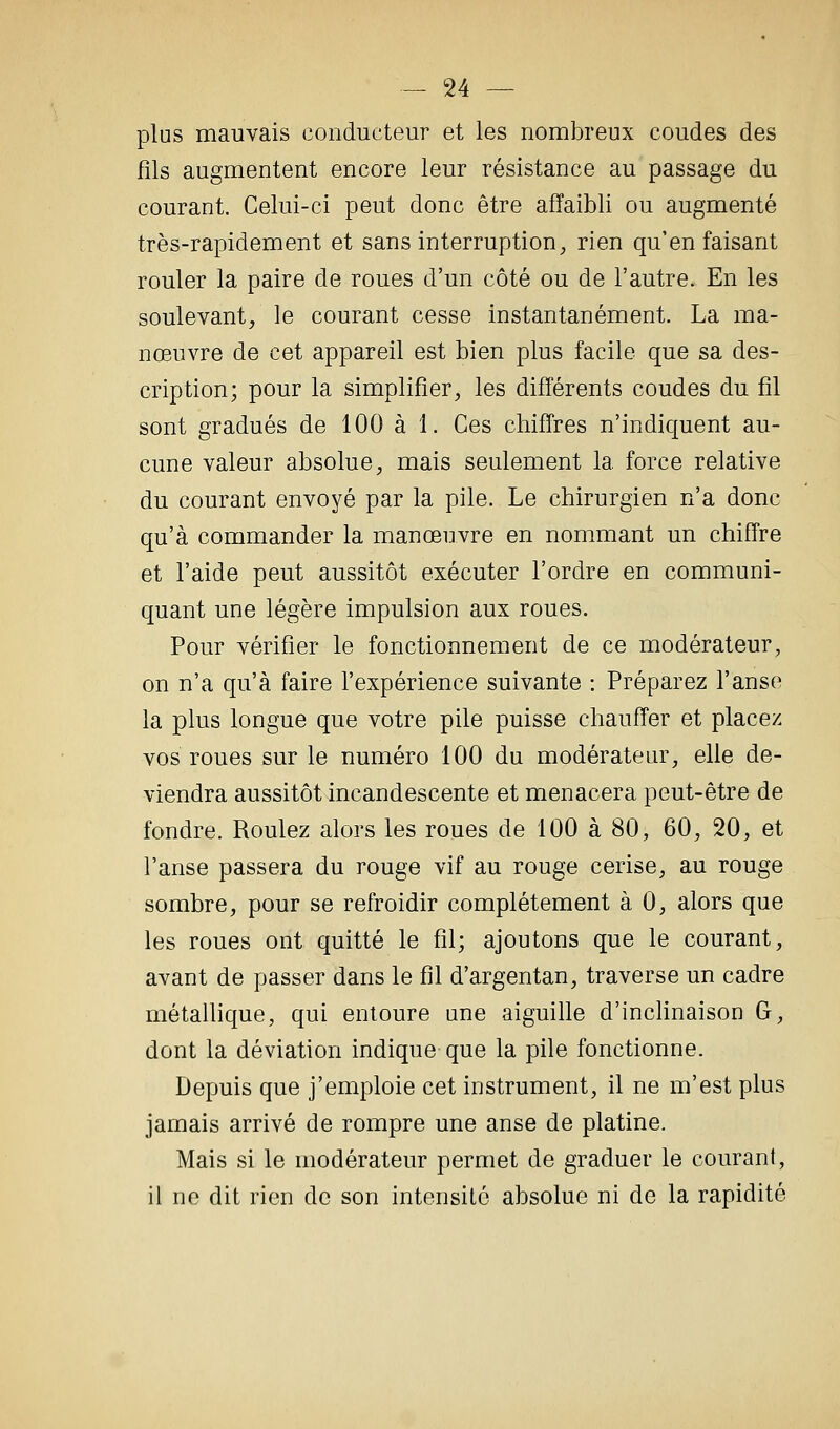 plus mauvais conducteur et les nombreux coudes des fils augmentent encore leur résistance au passage du courant. Celui-ci peut donc être affaibli ou augmenté très-rapidement et sans interruption, rien qu'en faisant rouler la paire de roues d'un côté ou de l'autre. En les soulevant, le courant cesse instantanément. La ma- nœuvre de cet appareil est bien plus facile que sa des- cription; pour la simplifier, les différents coudes du fil sont gradués de 100 à 1. Ces chiffres n'indiquent au- cune valeur absolue, mais seulement la force relative du courant envoyé par la pile. Le chirurgien n'a donc qu'à commander la manœuvre en nommant un chiffre et l'aide peut aussitôt exécuter l'ordre en communi- quant une légère impulsion aux roues. Pour vérifier le fonctionnement de ce modérateur, on n'a qu'à faire l'expérience suivante : Préparez l'anse la plus longue que votre pile puisse chauffer et placez vos roues sur le numéro 100 du modérateur, elle de- viendra aussitôt incandescente et menacera peut-être de fondre. Roulez alors les roues de 100 à 80, 60, 20, et l'anse passera du rouge vif au rouge cerise, au rouge sombre, pour se refroidir complètement à 0, alors que les roues ont quitté le fil; ajoutons que le courant, avant de passer dans le fil d'argentan, traverse un cadre métallique, qui entoure une aiguihe d'inclinaison G, dont la déviation indique-que la pile fonctionne. Depuis que j'emploie cet instrument, il ne m'est plus jamais arrivé de rompre une anse de platine. Mais si le modérateur permet de graduer le courant, il ne dit rien de son intensité absolue ni de la rapidité