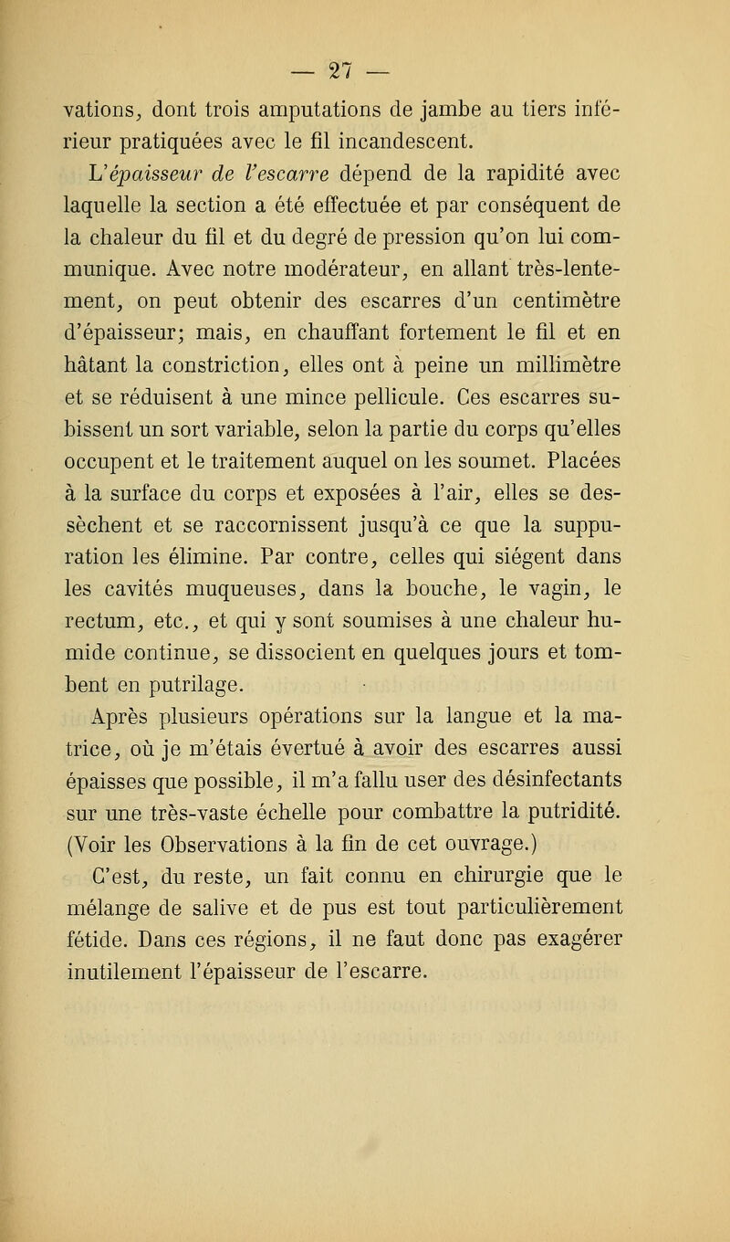 vationS;, dont trois amputations de jambe au tiers infé- rieur pratiquées avec le fil incandescent. L'épaisseur de Vescarre dépend de la rapidité avec laquelle la section a été effectuée et par conséquent de la chaleur du fil et du degré de pression qu'on lui com- munique. Avec notre modérateur^ en allant très-lente- ment, on peut obtenir des escarres d'un centimètre d'épaisseur; mais, en chauffant fortement le fil et en hâtant la constriction, elles ont à peine un millimètre et se réduisent à une mince pellicule. Ces escarres su- bissent un sort variable, selon la partie du corps qu'elles occupent et le traitement auquel on les soumet. Placées à la surface du corps et exposées à l'air, elles se des- sèchent et se raccornissent jusqu'à ce que la suppu- ration les élimine. Par contre, celles qui siègent dans les cavités muqueuses, dans la bouche, le vagin, le rectum, etc., et qui y sont soumises à une chaleur hu- mide continue, se dissocient en quelques jours et tom- bent en putrilage. Après plusieurs opérations sur la langue et la ma- trice, oii je m'étais évertué à avoir des escarres aussi épaisses que possible, il m'a fallu user des désinfectants sur une très-vaste échelle pour combattre la putridité. (Voir les Observations à la fin de cet ouvrage.) C'est, du reste, un fait connu en chirurgie que le mélange de salive et de pus est tout particulièrement fétide. Dans ces régions, il ne faut donc pas exagérer inutilement l'épaisseur de l'escarre.