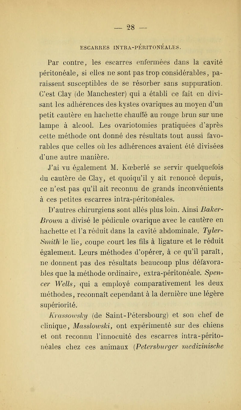 ESCARRES INTRA-PERITONEALES. Par contre, les escarres enfermées dans la cavité péritonéale, si elles ne sont pas trop considérables, pa- raissent susceptibles de se résorber sans suppuration. C'est Clay (de Manchester) qui a établi ce fait en divi- sant les adhérences des kystes ovariques au moyen d'un petit cautère en hachette chauffé au rouge brun sur une lampe à alcool. Les ovariotomies pratiquées d'après cette méthode ont donné des résultats tout aussi favo- rables que celles où les adhérences avaient été divisées d'une autre manière. J'ai vu également M. Kœberlé se servir quelquefois du cautère de Clay, et quoiqu'il y ait renoncé depuis, ce n'est pas qu'il ait reconnu de grands inconvénients à ces petites escarres intra-péritonéales. D'autres chirurgiens sont allés plus loin. Ainsi Baker- Brown a divisé le pédicule ovarique avec le cautère en hachette et l'a réduit dans la cavité abdominale. Tyler- Smith le lie, coupe court les fils à ligature et le réduit également. Leurs méthodes d'opérer, à ce qu'il paraît, ne donnent pas des résultats beaucoup plus défavora- bles que la méthode ordinaire, extra-péritonéale. Spen- cer Wells, qui a employé comparativement les deux méthodes, reconnaît cependant à la dernière une légère supériorité. Krassoiusky (de Saint-Pétersbourg) et son chef de chnique, Masslowski, ont expérimenté sur des chiens et ont reconnu l'innocuité des escarres intra-périto- néales chez ces animaux {Petershurger medizinische