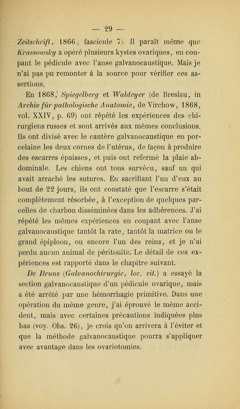 Zeitschrift, 1866, fascicule 7). Il paraît même que Krassowsky a opéré plusieurs kystes ovariques, en cou- pant le pédicule avec l'anse galvanocaustique. Mais je n'ai pas pu remonter à la source pour vérifier ces as- sertions. En 1868/ Spiegelberg et Waldeyer (de Breslau, in Archiv fur pathologische Anatomie, de Virchow, 1868, vol. XXIV, p. 69) ont répété les expériences des chi- rurgiens russes et sont arrivés aux mêmes conclusions. Ils ont divisé avec le cautère galvanocaustique en por- celaine les deux cornes de l'utérus, de façon à produire des escarres épaisses, et puis ont refermé la plaie ab- dominale. Les chiens ont tous survécu, sauf un qui avait arraché les sutures. En sacrifiant l'un d'eux au bout de 22 jours, ils ont constaté que l'escarre s'était complètement résorbée, à l'exception de quelques par- celles de charbon disséminées dans les adhérences. J'ai répété les mêmes expériences en coupant avec l'anse galvanocaustique tantôt la rate, tantôt la matrice ou le grand épiploon, ou encore l'un des reins, et je n'ai perdu aucun animal de péritonite. Le détail de ces ex- périences est rapporté dans le chapitre suivant. De Bruns {Galvanochirurgie, loc. cit.) a essayé la section galvanocaustique d'un pédicule ovarique, mais a été arrêté par une hémorrhagie primitive. Dans une opération du même genre, j'ai éprouvé le même acci- dent, mais avec certaines précautions indiquées plus bas (voy. Obs. 26), je crois qu'on arrivera à l'éviter et que la méthode galvanocaustique pourra s'appliquer avec avantage dans les ovariotomies.