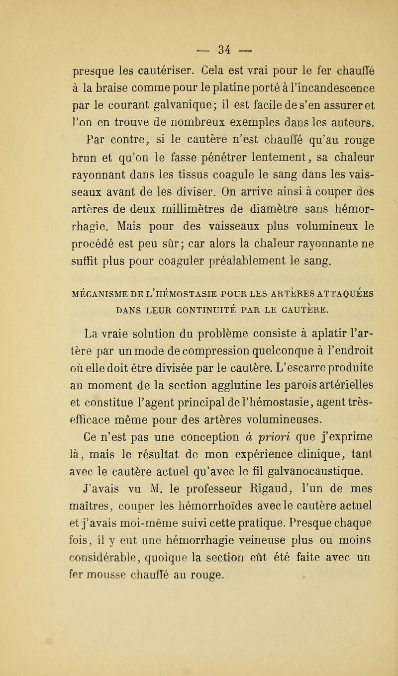 presque les cautériser. Cela est vrai pour le fer chauffé à la braise comme pour le platine porté à l'incandescence par le courant galvanique; il est facile de s'en assurer et l'on en trouve de nombreux exemples dans les auteurs. Par contre, si le cautère n'est chauffé qu'au rouge brun et qu'on le fasse pénétrer lentement, sa chaleur rayonnant dans les tissus coagule le sang dans les vais- seaux avant de les diviser. On arrive ainsi à couper des artères de deux millimètres de diamètre sans hémor- rhagie. Mais pour des vaisseaux plus volumineux le procédé est peu sûr; car alors la chaleur rayonnante ne suffît plus pour coaguler préalablement le sang. MÉCANISME DE l'hÉMOSTASIE POUR LES ARTERES ATTAQUEES DANS LEUR CONTINUITÉ PAR LE CAUTERE. La vraie solution du problème consiste à aplatir l'ar- tère par un mode de compression quelconque à l'endroit où elle doit être divisée par le cautère. L'escarre produite au moment de la section agglutine les parois artérielles et constitue l'agent principal de l'hémostasie, agent très- efficace même pour des artères volumineuses. Ce n'est pas une conception à priori que j'exprime là, mais le résultat de mon expérience clinique, tant avec le cautère actuel qu'avec le fil galvanocaustique. J'avais vu M. le professeur Rigaud, l'un de mes maîtres, couper les hémorrhoïdes avec le cautère actuel et j'avais moi-même suivi cette pratique. Presque chaque fois, il y eut une hémorrhagie veineuse plus ou moins considérable, quoique la section eût été faite avec un fer mousse chauffé au rouge.