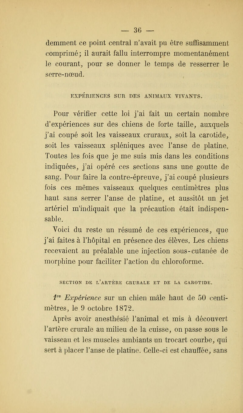 demment ce point central n'avait pu être suffisamment comprimé; il aurait fallu interrompre momentanément le courant, pour se donner le temps de resserrer le serre-nœud. EXPÉRIENCES SUR DES ANIMAUX VIVANTS. Pour vérifier cette loi j'ai fait un certain nombre d'expériences sur des chiens de forte taille, auxquels j'ai coupé soit les vaisseaux cruraux, soit la carotide, soit les vaisseaux spléniques avec l'anse de platine. Toutes les fois que je me suis mis dans les conditions indiquées, j'ai opéré ces sections sans une goutte de sang. Pour faire la contre-épreuve, j'ai coupé plusieurs fois ces mêmes vaisseaux quelques centimètres plus haut sans serrer l'anse de platine, et aussitôt un jet artériel m'indiquait que la précaution était indispen- sable. Voici du reste un résumé de ces expériences, que j'ai faites à l'hôpital en présence des élèves. Les chiens recevaient au préalable une injection sous-cutanée de morphine pour faciliter l'action du chloroforme. SECTION DE l'artère CRURALE ET DE LA CAROTIDE. i'^ Expérience sur un chien mâle haut de 50 centi- mètres, le 9 octobre 1872. Après avoir anesthésié l'animal et mis à découvert l'artère crurale au milieu de la cuisse, on passe sous le vaisseau et les muscles ambiants un trocart courbe, qui sert à placer l'anse de platine. Celle-ci est chauffée, sans