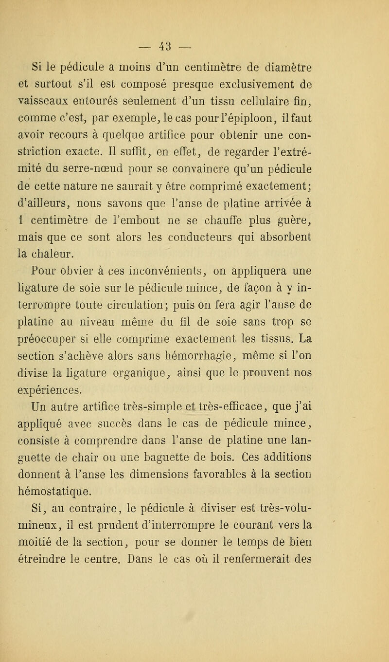 Si le pédicule a moins d'un centimètre de diamètre et surtout s'il est composé presque exclusivement de vaisseaux entourés seulement d'un tissu cellulaire fm, comme c'est, par exemple, le cas pourl'épiploon, il faut avoir recours à quelque artifice pour obtenir une con- striction exacte. Il suffit, en effet, de regarder l'extré- mité du serre-nœud pour se convaincre qu'un pédicule de cette nature ne saurait y être comprimé exactement; d'ailleurs, nous savons que l'anse de platine arrivée à 1 centimètre de l'embout ne se chauffe plus guère, mais que ce sont alors les conducteurs qui absorbent la chaleur. Pour obvier à ces inconvénients, on appliquera une ligature de soie sur le pédicule mince, de façon à y in- terrompre toute circulation; puis on fera agir l'anse de platine au niveau mêm.e du fil de soie sans trop se préoccuper si elle comprime exactement les tissus. La section s'achève alors sans hémorrhagie, même si l'on divise la ligature organique, ainsi que le prouvent nos expériences. Un autre artifice très-simple et très-efficace, que j'ai apphqué avec succès dans le cas de pédicule mince, consiste à comprendre dans l'anse de platine une lan- guette de chair ou une baguette de bois. Ces additions donnent à l'anse les dimensions favorables à la section hémostatique. Si, au contraire, le pédicule à diviser est très-volu- mineux, il est prudent d'interrompre le courant vers la moitié de la section, pour se donner le temps de bien étreindre le centre. Dans le cas où il renfermerait des