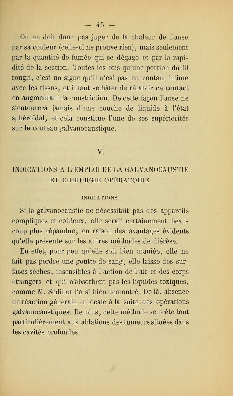 On ne doit donc pas juger de la chaleur de l'anse par sa couleur (celle-ci ne prouve rien), mais seulement par la quantité de fumée qui se dégage et par la rapi- dité de la section. Toutes les fois qu'une portion du fil rougit, c'est un signe qu'il n'est pas en contact intime avec les tissus, et il faut se hâter de rétablir ce contact en augmentant la constriction. De cette façon l'anse ne s'entourera jamais d'une couche de liquide à l'état sphéroïdal, et cela constitue l'une de ses supériorités sur le couteau galvanocaustique. V. INDICATIONS A L'EMPLOI DE LA GALYANOGAUSTIE ET CHIRURGIE OPÉRATOIRE. INDICATIONS. Si la galvanocaustie ne nécessitait pas des appareils compliqués et coûteux, elle serait certainement beau- coup plus répandue, en raison des avantages évidents qu'elle présente sur les autres méthodes de diérèse. En effet, pour peu qu'elle soit bien maniée, elle ne fait pas perdre une goutte de sang, elle laisse des sur- faces sèches, insensibles à l'action de l'air et des corps étrangers et qui n'absorbent pas les liquides toxiques, comme M. Sédillot l'a si bien démontré. De là, absence de réaction générale et locale à la suite des opérations galvanocaustiques. De plus, cette méthode se prête tout particuhèrement aux ablations des tumeurs situées dans les cavités profondes.