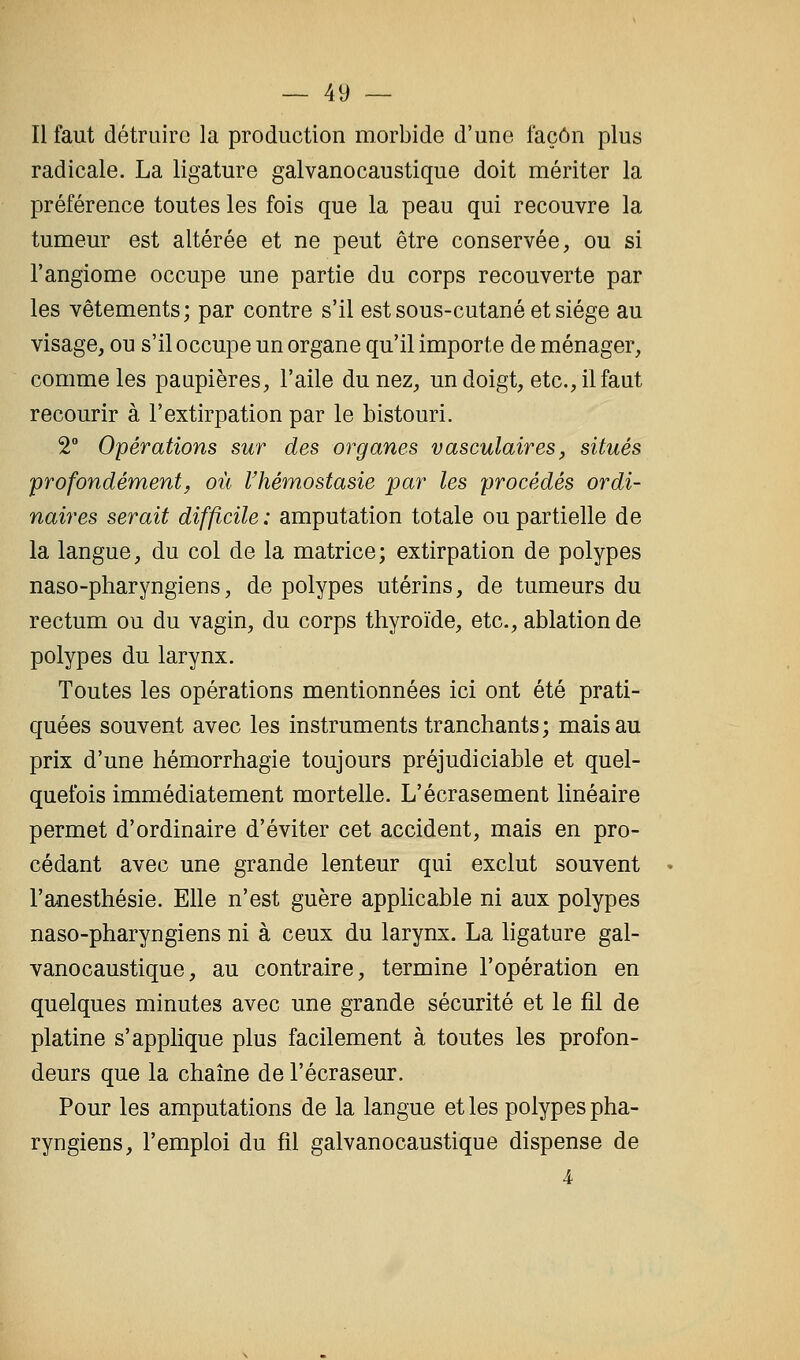Il faut détruire la production morbide d'une façon plus radicale. La ligature galvanocaustique doit mériter la préférence toutes les fois que la peau qui recouvre la tumeur est altérée et ne peut être conservée, ou si l'angiome occupe une partie du corps recouverte par les vêtements; par contre s'il est sous-cutané et siège au visage, ou s'il occupe un organe qu'il importe de ménager, comme les paupières, l'aile du nez, un doigt, etc., il faut recourir à l'extirpation par le bistouri. 2° Opérations sur des organes vasculaires, situés profondément, où Vhémostasie par les procédés ordi- naires serait difficile : amputation totale ou partielle de la langue, du col de la matrice; extirpation de polypes naso-pharyngiens, de polypes utérins, de tumeurs du rectum ou du vagin, du corps thyroïde, etc., ablation de polypes du larynx. Toutes les opérations mentionnées ici ont été prati- quées souvent avec les instruments tranchants; mais au prix d'une hémorrhagie toujours préjudiciable et quel- quefois immédiatement mortelle. L'écrasement linéaire permet d'ordinaire d'éviter cet accident, mais en pro- cédant avec une grande lenteur qui exclut souvent l'a-nesthésie. Elle n'est guère applicable ni aux polypes naso-pharyngiens ni à ceux du larynx. La ligature gal- vanocaustique, au contraire, termine l'opération en quelques minutes avec une grande sécurité et le fil de platine s'applique plus facilement à toutes les profon- deurs que la chaîne de l'écraseur. Pour les amputations de la langue et les polypes pha- ryngiens, l'emploi du fil galvanocaustique dispense de