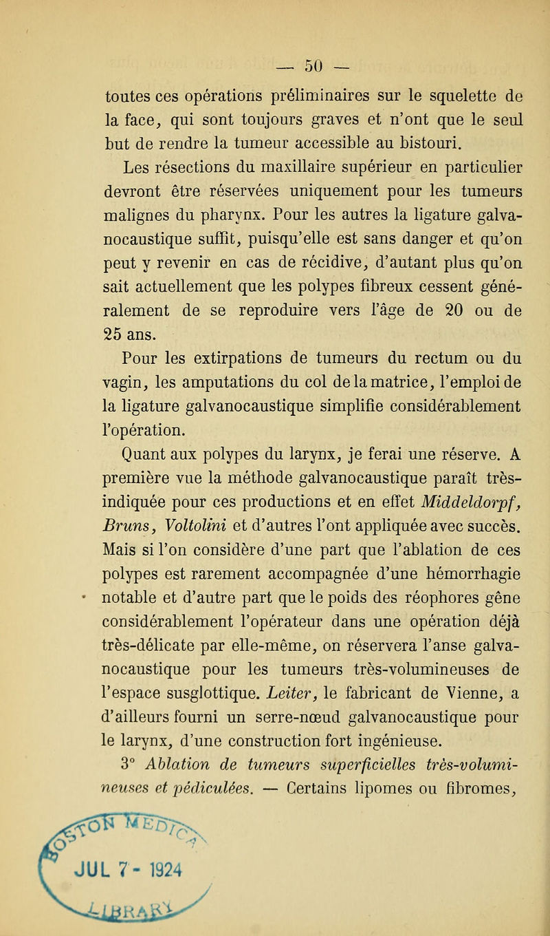 toutes ces opérations préliminaires sur le squelette de la face, qui sont toujours graves et n'ont que le seul but de rendre la tumeur accessible au bistouri. Les résections du maxillaire supérieur en particulier devront être réservées uniquement pour les tumeurs malignes du pharynx. Pour les autres la ligature galva- nocaustique suffit, puisqu'elle est sans danger et qu'on peut y revenir en cas de récidive, d'autant plus qu'on sait actuellement que les polypes fibreux cessent géné- ralement de se reproduire vers l'âge de 20 ou de 25 ans. Pour les extirpations de tumeurs du rectum ou du vagin, les amputations du col de la matrice, l'emploi de la ligature galvanocaustique simplifie considérablement l'opération. Quant aux polypes du larynx, je ferai une réserve. A première vue la méthode galvanocaustique paraît très- indiquée pour ces productions et en effet Middeldorpf, Bruns, Voltolini et d'autres l'ont appliquée avec succès. Mais si l'on considère d'une part que l'ablation de ces polypes est rarement accompagnée d'une hémorrhagie notable et d'autre part que le poids des réophores gêne considérablement l'opérateur dans une opération déjà très-délicate par elle-même, on réservera l'anse galva- nocaustique pour les tumeurs très-volumineuses de l'espace susglottique. Leiter, le fabricant de Vienne, a d'ailleurs fourni un serre-nœud galvanocaustique pour le larynx, d'une construction fort ingénieuse. 3° Ablation de tumeurs superficielles très-volumi- neuses et pédiculées. — Certains lipomes ou fibromes, JUL 7- 1924