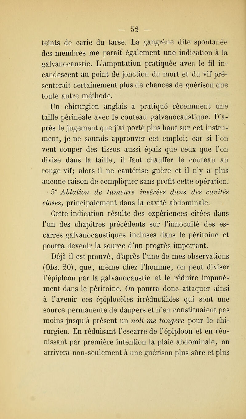 teints de carie du tarse. La gangrène dite spontanée des membres me paraît également une indication à la galvanocaustie. L'amputation pratiquée avec le fil in- candescent au point de jonction du mort et du vif pré- senterait certainement plus de chances de guérison que toute autre méthode. Un chirurgien anglais a pratiqué récemment une taille périnéale avec le couteau galvanocaustique. D'a- près le jugement que j'ai porté plus haut sur cet instru- ment, je ne saurais approuver cet emploi; car si l'on veut couper des tissus aussi épais que ceux que l'on divise dans la taille, il faut chauffer le couteau au rouge vif; alors il ne cautérise guère et il n'y a plus aucune raison de compliquer sans profit cette opération. 5° Ablation de tumeurs insérées dans des cavités closes, principalement dans la cavité abdominale. Cette indication résulte des expériences citées dans l'un des chapitres précédents sur l'innocuité des es- carres galvanocaustiques incluses dans le péritoine et pourra devenir la source d'un progrès important. Déjà il est prouvé, d'après l'une de mes observations (Obs. 20), que, même chez l'homme, on peut diviser l'épiploon par la galvanocaustie et le réduire impuné- ment dans le péritoine. On pourra donc attaquer ainsi à l'avenir ces épiplocèles irréductibles qui sont une source permanente de dangers et n'en constituaient pas moins jusqu'à présent un noli me tangere pour le chi- rurgien. En réduisant l'escarre de l'épiploon et en réu- nissant par première intention la plaie abdominale, on arrivera non-seulement à une guérison plus sûre et plus