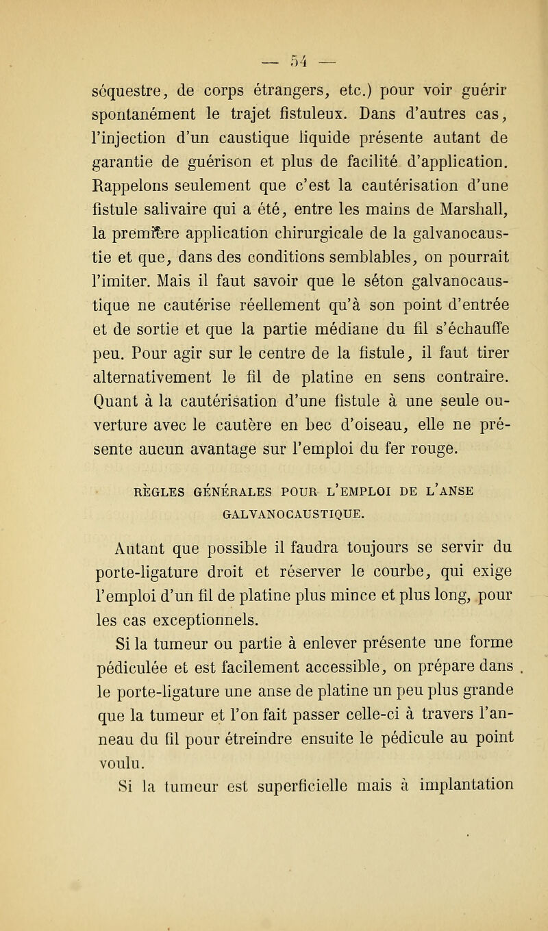 séquestre, de corps étrangers, etc.) pour voir guérir spontanément le trajet fistuleux. Dans d'autres cas, l'injection d'un caustique liquide présente autant de garantie de guérison et plus de facilité d'application. Rappelons seulement que c'est la cautérisation d'une fistule salivaire qui a été, entre les mains de Marshall, la première application chirurgicale de la galvanocaus- tie et que, dans des conditions semblables, on pourrait l'imiter. Mais il faut savoir que le séton galvanocaus- tique ne cautérise réellement qu'à son point d'entrée et de sortie et que la partie médiane du fil s'échauffe peu. Pour agir sur le centre de la fistule, il faut tirer alternativement le fil de platine en sens contraire. Quant à la cautérisation d'une fistule à une seule ou- verture avec le cautère en bec d'oiseau, elle ne pré- sente aucun avantage sur l'emploi du fer rouge. RÈGLES GÉNÉRALES POUR l'eMPLOI DE l'aNSE GALVANOCAUSTIQUE. Autant que possible il faudra toujours se servir du porte-ligature droit et réserver le courbe, qui exige l'emploi d'un fil de platine plus mince et plus long, pour les cas exceptionnels. Si la tumeur ou partie à enlever présente une forme pédiculée et est facilement accessible, on prépare dans le porte-ligature une anse de platine un peu plus grande que la tumeur et l'on fait passer celle-ci à travers l'an- neau du fil pour étreindre ensuite le pédicule au point voulu. Si la tumeur est superficielle mais à implantation