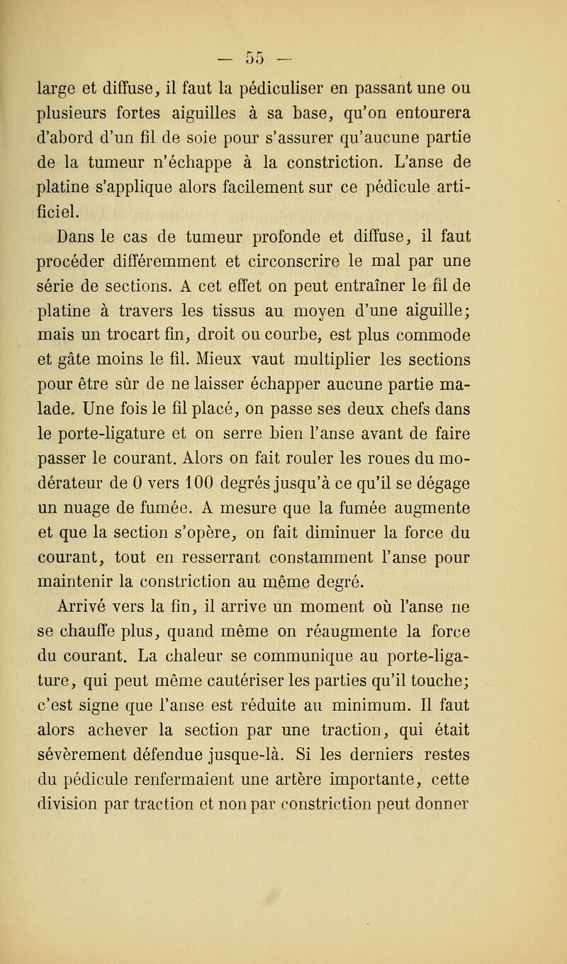 large et diffuse, il faut la pédiculiser en passant une ou plusieurs fortes aiguilles à sa base, qu'on entourera d'abord d'un fil de soie pour s'assurer qu'aucune partie de la tumeur n'échappe à la constriction. L'anse de platine s'applique alors facilement sur ce pédicule arti- ficiel. Dans le cas de tumeur profonde et diffuse, il faut procéder différemment et circonscrire le mal par une série de sections. A cet effet on peut entraîner le fil de platine à travers les tissus au moyen d'une aiguille; mais un trocart fin, droit ou courbe, est plus commode et gâte moins le fil. Mieux vaut multiplier les sections pour être sûr de ne laisser échapper aucune partie ma- lade. Une fois le fil placé, on passe ses deux chefs dans le porte-ligature et on serre bien l'anse avant de faire passer le courant. Alors on fait rouler les roues du mo- dérateur de 0 vers 100 degrés jusqu'à ce qu'il se dégage un nuage de fumée. A mesure que la fumée augmente et que la section s'opère, on fait diminuer la force du courant, tout en resserrant constamment l'anse pour maintenir la constriction au même degré. Arrivé vers la fin, il arrive un moment oii l'anse ne se chauffe plus, quand même on réaugmente la force du courant. La chaleur se communique au porte-liga- ture, qui peut même cautériser les parties qu'il touche; c'est signe que l'anse est réduite au minimum. Il faut alors achever la section par une traction, qui était sévèrement défendue jusque-là. Si les derniers restes du pédicule renfermaient une artère importante, cette division par traction et non par constriction peut donner