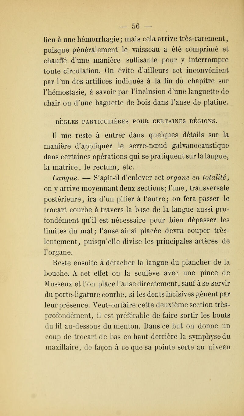 lieu à une hémorrhagie; mais cela arrive très-rarement, puisque généralement le vaisseau a été comprimé et chauffé d'une manière suffisante pour y interrompre toute circulation. On évite d'ailleurs cet inconvénient par l'un des artifices indiqués à la fin du chapitre sur l'hémostasie, à savoir par l'inclusion d'une languette de chair ou d'une baguette de bois dans l'anse de platine. RÈGLES PARTICULIÈRES POUR CERTAINES REGIONS. 11 me reste à entrer dans quelques détails sur la manière d'apphquer le serre-nœud galvanocaustique dans certaines opérations qui se pratiquent sur la langue, la matrice, le rectum, etc. Langue. — S'agit-il d'enlever cet organe en totalité^ on y arrive moyennant deux sections; l'une, transversale postérieure, ira d'un piher à l'autre; on fera passer le trocart courbe à travers la base de la langue aussi pro- fondément qu'il est nécessaire pour bien dépasser les limites du mal ; l'anse ainsi placée devra couper très- lentement, puisqu'elle divise les principales artères de l'organe. Reste ensuite à détacher la langue du plancher de la bouche. A cet effet on la soulève avec une pince de Musseux et l'on place l'anse directement, sauf à se servir du porte-hgature courbe, si les dents incisives gênent par leur présence. Veut-on faire cette deuxième section très- profondément, il est préférable de faire sortir les bouts du fil au-dessous du menton. Dans ce but on donne un coup de trocart de bas en haut derrière la symphyse du maxillaire, de façon à ce que sa pointe sorte au niveau