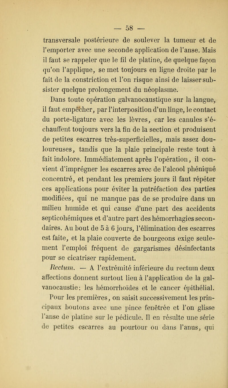 transversale postérieure de soulever la tumeur et de l'emporter avec une seconde application de l'anse. Mais il faut se rappeler que le fil de platine, de quelque façon qu'on l'applique, se met toujours en ligne droite par le fait de la constriction et l'on risque ainsi de laisser sub- sister quelque prolongement du néoplasme. Dans toute opération galvanocaustique sur la langue, il faut empêcher, par l'interposition d'un linge, le contact du porte-ligature avec les lèvres, car les canules s'é- chauffent toujours vers la fin de la section et produisent dé petites escarres très-superficielles, mais assez dou- loureuses, tandis que la plaie principale reste tout à fait indolore. Immédiatement après l'opération, il con- vient d'imprégner les escarres avec de l'alcool phéniqué concentré, et pendant les premiers jours il faut répéter ces applications pour éviter la putréfaction des parties modifiées, qui ne manque pas de se produire dans un milieu humide et qui cause d'une part des accidents septicohémiques et d'autre part des hémorrhagies secon- daires. Au bout de 5 à 6 jours, l'élimination des escarres est faite, et la plaie couverte de bourgeons exige seule- ment l'emploi fréquent de gargarismes désinfectants pour se cicatriser rapidement. Rectum. — A l'extrémité inférieure du rectum deux affections donnent surtout lieu à l'application de la gal- vanocaustie: les hémorrhoïdes et le cancer épithélial. Pour les premières, on saisit successivement les prin- cipaux boutons avec une pince fenêtrée et l'on glisse l'anse de platine sur le pédicule. Il en résulte une série do petites escarres au pourtour ou dans l'anus, qui