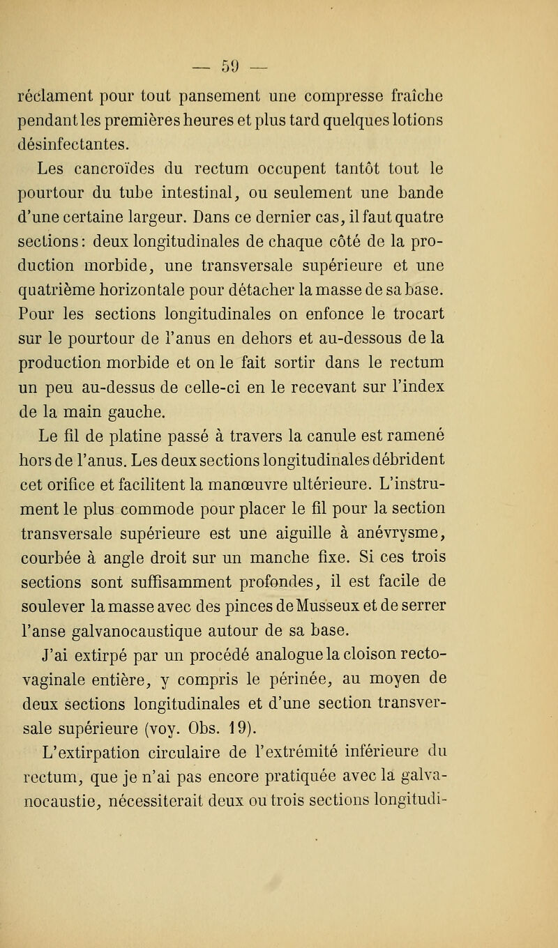 — 51) — réclament pour tout pansement une compresse fraîche pendant les premières heures et plus tard quelques lotions désinfectantes. Les cancroïdes du rectum occupent tantôt tout le pourtour du tube intestinal, ou seulement une bande d'une certaine largeur. Dans ce dernier cas, il faut quatre sections : deux longitudinales de chaque côté de la pro- duction morbide, une transversale supérieure et une quatrième horizontale pour détacher la masse de sa base. Pour les sections longitudinales on enfonce le trocart sur le pourtour de l'anus en dehors et au-dessous de la production morbide et on le fait sortir dans le rectum un peu au-dessus de celle-ci en le recevant sur l'index de la main gauche. Le fil de platine passé à travers la canule est ramené hors de l'anus. Les deux sections longitudinales débrident cet orifice et facilitent la manœuvre ultérieure. L'instru- ment le plus commode pour placer le fil pour la section transversale supérieure est une aiguille à anévrysme, courbée à angle droit sur un manche fixe. Si ces trois sections sont suffisamment profondes, il est facile de soulever la masse avec des pinces deMusseux et de serrer l'anse galvanocaustique autour de sa base. J'ai extirpé par un procédé analogue la cloison recto- vaginale entière, y compris le périnée, au moyen de deux sections longitudinales et d'une section transver- sale supérieure (voy. Obs. 19). L'extirpation circulaire de l'extrémité inférieure du rectum, que je n'ai pas encore pratiquée avec la galva- nocaustie, nécessiterait deux ou trois sections longitudi-