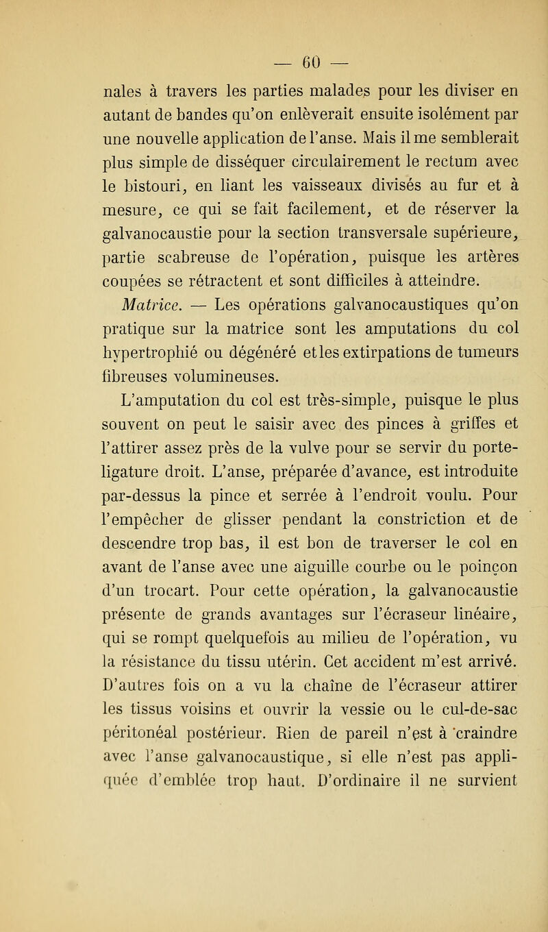 nales à travers les parties malades pour les diviser en autant de bandes qu'on enlèverait ensuite isolément par une nouvelle application de l'anse. Mais il me semblerait plus simple de disséquer circulairement le rectum avec le bistouri, en liant les vaisseaux divisés au fur et à mesure, ce qui se fait facilement, et de réserver la galvanocaustie pour la section transversale supérieure, partie scabreuse de l'opération, puisque les artères coupées se rétractent et sont difficiles à atteindre. Matrice. — Les opérations galvanocaustiques qu'on pratique sur la matrice sont les amputations du col hypertrophié ou dégénéré etles extirpations de tumeurs fibreuses volumineuses. L'amputation du col est très-simple, puisque le plus souvent on peut le saisir avec des pinces à griffes et l'attirer assez près de la vulve pour se servir du porte- ligature droit. L'anse, préparée d'avance, est introduite par-dessus la pince et serrée à l'endroit voulu. Pour l'empêcher de glisser pendant la constriction et de descendre trop bas, il est bon de traverser le col en avant de l'anse avec une aiguille courbe ou le poinçon d'un trocart. Pour cette opération, la galvanocaustie présente de grands avantages sur l'écraseur linéaire, qui se rompt quelquefois au milieu de l'opération, vu la résistance du tissu utérin. Cet accident m'est arrivé. D'autres fois on a vu la chaîne de l'écraseur attirer les tissus voisins et ouvrir la vessie ou le cul-de-sac péritonéal postérieur. Rien de pareil n'est à craindre avec l'anse galvanocaustique, si elle n'est pas appli- quée d'emblée trop haut. D'ordinaire il ne survient