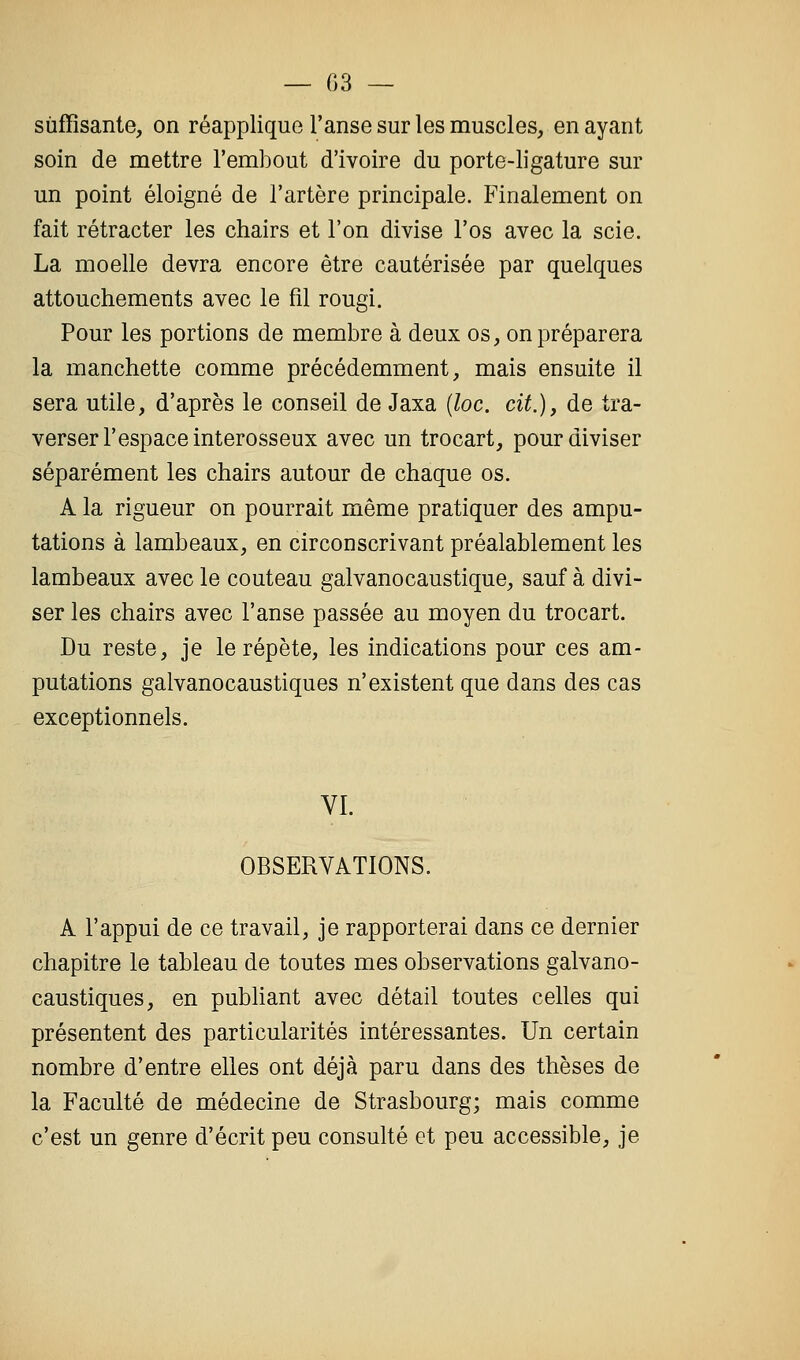 — 03 — suffisante, on réapplique l'anse sur les muscles, en ayant soin de mettre l'embout d'ivoire du porte-ligature sur un point éloigné de l'artère principale. Finalement on fait rétracter les chairs et l'on divise l'os avec la scie. La moelle devra encore être cautérisée par quelques attouchements avec le fil rougi. Pour les portions de membre à deux os, on préparera la manchette comme précédemment, mais ensuite il sera utile, d'après le conseil de Jaxa {loc. cit.)y de tra- verser l'espace interosseux avec un trocart, pour diviser séparément les chairs autour de chaque os. A la rigueur on pourrait même pratiquer des ampu- tations à lambeaux, en circonscrivant préalablement les lambeaux avec le couteau galvanocaustique, sauf à divi- ser les chairs avec l'anse passée au moyen du trocart. Du reste, je le répète, les indications pour ces am- putations galvanocaustiques n'existent que dans des cas exceptionnels. VI. OBSERVATIONS. A l'appui de ce travail, je rapporterai dans ce dernier chapitre le tableau de toutes mes observations galvano- caustiques, en publiant avec détail toutes celles qui présentent des particularités intéressantes. Un certain nombre d'entre elles ont déjà paru dans des thèses de la Faculté de médecine de Strasbourg; mais comme c'est un genre d'écrit peu consulté et peu accessible, je