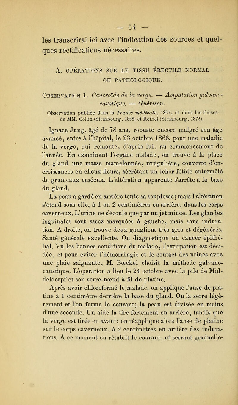 les transcrirai ici avec l'indication des sources et quel- ques rectifications nécessaires. A. OPÉRATIONS SUR LE TISSU ERECTILE NORMAL OU PATHOLOGIQUE. ObservatioîT 1. Cancroïde de la verge. — Amputation galvano- caustîque. — Guérison. Observation publiée dans la France médicale, 1867, et dans les thèses de MM. Collin (Strasbourg, 1868) et Reibel (Strasbourg, 1872). Ignace Jung, âgé de 78 ans, robuste encore malgré son âge avancé, entre à l'hôpital, le 23 octobre 1866, pour une maladie de la verge, qui remonte, d'après lui, au commencement de l'année. En examinant l'organe malade, on trouve à la place du gland une masse mamelonnée, irrégulière, couverte d'ex- croissances en choux-fleurs, sécrétant un ichor fétide entremêlé de grumeaux caséeux. L'altération apparente s'arrête à la base du gland. La peau a gardé en arrière toute sa souplesse; mais l'altération s'étend sous elle, à 1 ou 2 centimètres en arrière, dans les corps caverneux. L'urine ne s'écoule que par un jet mince. Les glandes inguinales sont assez marquées à gauche, mais sans indura- tion. A droite, on trouve deux ganglions très-gros et dégénérés. Santé générale excellente. On diagnostique un cancer épithé- lial. Vu les bonnes conditions du malade, l'extirpation est déci- dée, et pour éviter l'hémorrhagie et le contact des urines avec une plaie saignante, M. Bœckel choisit la méthode galvano- caustique. L'opération a lieu le 24 octobre avec la pile de Mid- deldorpf et son serre-nœud à fil de platine. Après avoir chloroformé le malade, on applique l'anse de pla- tine à 1 centimètre derrière la base du gland. On la serre légè- rement et l'on ferme le courant; la peau est divisée en moins d'une seconde. Un aide la tire fortement en arrière, tandis que la verge est tirée en avant; on réapplique alors l'anse de platine sur le corps caverneux, à 2 centimètres en arrière des indura- tions. A ce moment on rétablit le courant, et serrant graduelle-