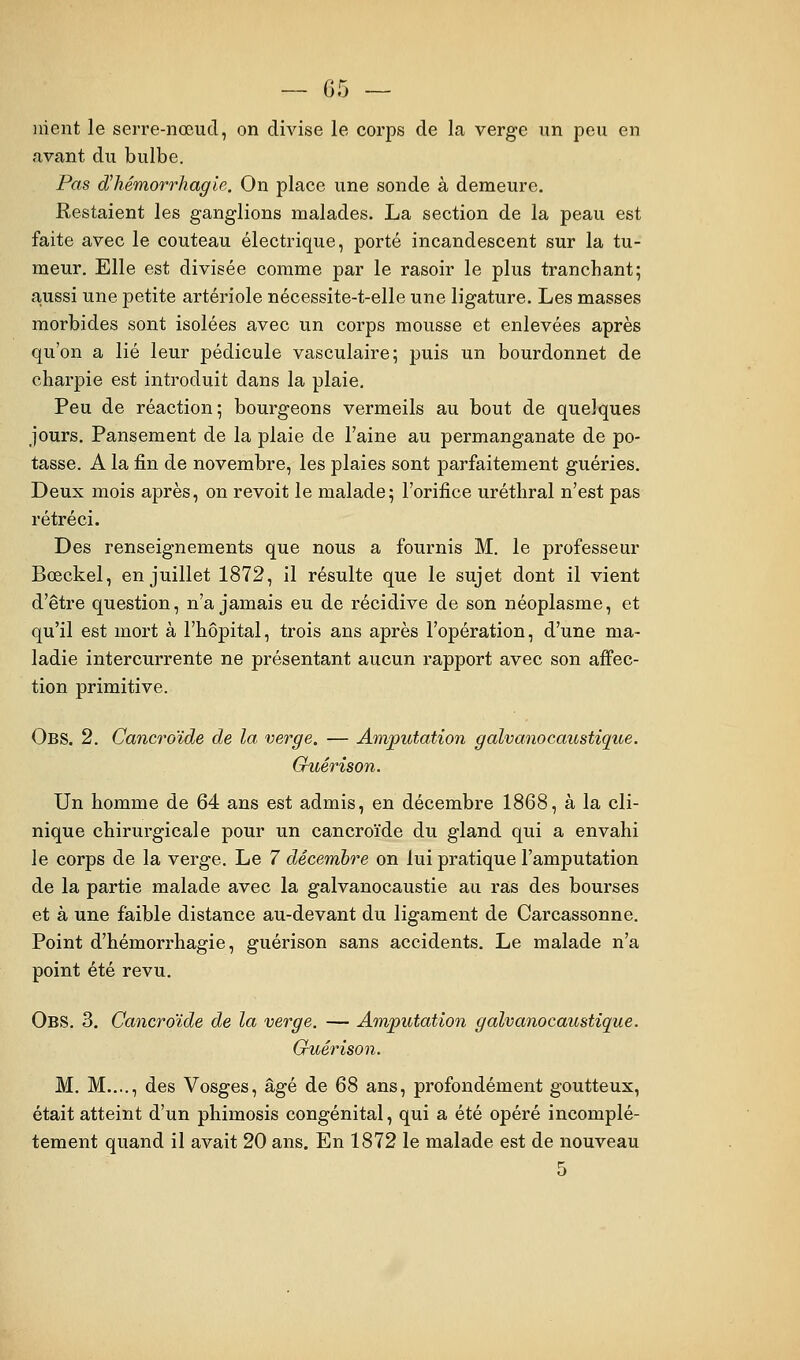 ]iient le serre-nœud, on divise le corps de la verge un peu en avant du bulbe. Pas d'hémorrhagie. On place une sonde à demeure. Restaient les ganglions malades. La section de la peau est faite avec le couteau électrique, porté incandescent sur la tu- meur. Elle est divisée comme par le rasoir le plus tranchant; ajussi une petite artériole nécessite-t-elle une ligature. Les masses morbides sont isolées avec un corps mousse et enlevées après qu'on a lié leur pédicule vasculaire; puis un bourdonnet de charpie est introduit dans la plaie. Peu de réaction; bourgeons vermeils au bout de quelques jours. Pansement de la plaie de l'aine au permanganate de po- tasse. A la fin de novembre, les plaies sont parfaitement guéries. Deux mois après, on revoit le malade; l'orifice uréthral n'est pas rétréci. Des renseignements que nous a fournis M. le professeur Bœckel, en juillet 1872, il résulte que le sujet dont il vient d'être question, n'a jamais eu de récidive de son néoplasme, et qu'il est mort à l'hôpital, trois ans après l'opération, d'une ma- ladie intercurrente ne présentant aucun rapport avec son affec- tion primitive. Obs. 2. Cancroïde de la verge. — Am/putation galvanocaustique. Guérison. Un homme de 64 ans est admis, en décembre 1868, à la cli- nique chirurgicale pour un cancroïde du gland qui a envahi le corps de la verge. Le 7 décembre on lui pratique l'amputation de la partie malade avec la galvanocaustie au ras des bourses et à une faible distance au-devant du ligament de Carcassonne. Point d'hémorrhagie, guérison sans accidents. Le malade n'a point été revu. Obs. 3. Cancroïde de la verge. — Amputation galvanocaustique. Guérison. M. M.,.., des Vosges, âgé de 68 ans, profondément goutteux, était atteint d'un phimosis congénital, qui a été opéré incomplè- tement quand il avait 20 ans. En 1872 le malade est de nouveau