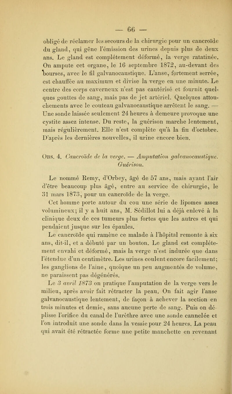 obligé de réclamer les secours de la cliirurg-ie j^our im cancroïde du gland, qui gêne l'émission des urines depuis plus de deux ans. Le gland est complètement déformé, la verge ratatinée. Ou ampute cet organe, le 16 septembre 1872, au-devant des Ibourses, avec le fil galvanocaustique. L'anse, fortement serrée, est cliauffée au maximum et divise la verge en une minute. Le centre des corps caveimeux n'est pas cautérisé et fournit quel- ques gouttes de sang, mais pas de jet artériel. Quelques attou- chements avec le couteau galvanocaustique arrêtent le sang. — Une sonde laissée seulement 24 heures à demeure provoque une cystite assez intense. Du reste, la guérison marche lentement, mais régulièrement. Elle n'est complète qu'à la fin d'octobre. D'après les dernières nouvelles, il urine encore bien. Obs. 4. Cancroïde de la verge. — Amputation galvanocaustique. Guérison. Le nommé Remv, d'Orbey, âgé de 57 ans, mais avant l'air d'être beaucoup plus âgé, entre au service de chirurgie, le ol mars 1873, pour un cancroïde de la verge. Cet homme porte autour du cou une série de lipomes assez volumineux; il y a huit ans, M. Sédillot lui a déjà enlevé à la clinique deux de ces tumeurs plus fortes que les autres et qui pendaient jusque sur les épaules. Le cancroïde qui ramène ce malade à l'hôpital remonte à six ans, dit-il, et a débuté par un bouton. Le gland est complète- ment envahi et déformé, mais la verge n'est indurée que dans l'étendue d'un centimètre. Les urines coulent encore facilement; les ganglions de l'aine, quoique un peu augmentés de volume, ne paraissent pas dégénérés. Le S avril 1873 on pratique l'amputation de la verge vers le milieu, après avoir fait rétracter la peau. On fait agir l'anse galvanocaustique lentement, de façon à achever la section en trois minutes et demie, sans aucune perte de sang. Puis on dé- plisse l'orifice du canal de l'urèthre avec une sonde cannelée et l'on introduit une sonde dans la vessie pour 24 heures. La peau qui avait été rétractée forme une petite manchette en revenant