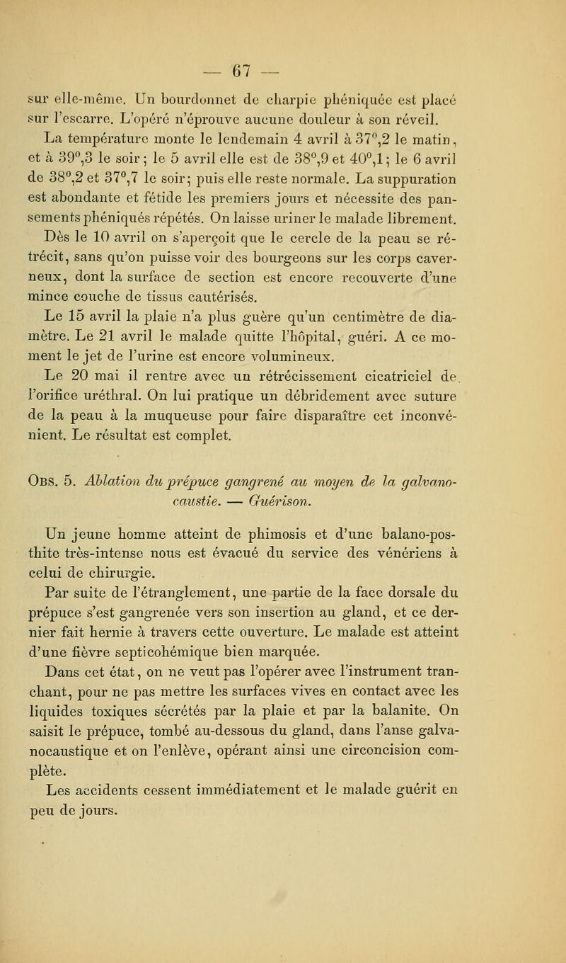 sur elle-même. Un bourdonnet de charpie phéniquée est placé sur l'escarre. L'opéré n'éprouve aucune douleur à son réveil. La température monte le lendemain 4 avril à 37,2 le matin, et à 39°,3 le soir ; le 5 avril elle est de 38°,9 et 40°,1 ; le 6 avril de 38*',2 et 37^,7 le soir; puis elle reste normale, La suppuration est abondante et fétide les premiers jours et nécessite des pan- sements jDhéniqués répétés. On laisse uriner le malade librement. Dès le 10 avril on s'aperçoit que le cercle de la peau se ré- trécit, sans qu'on puisse voir des bourgeons sur les corps caver- neux, dont la surface de section est encore recouverte d'une mince couche de tissus cautérisés. Le 15 avril la plaie n'a plus guère qu'un centimètre de dia- mètre. Le 21 avril le malade quitte l'hôpital, guéri. A ce mo- ment le jet de l'urine est encore volumineux. Le 20 mai il rentre avec un rétrécissement cicatriciel de. l'orifice uréthral. On lui pratique un débridement avec suture de la peau à la muqueuse pour faire disparaître cet inconvé- nient. Le résultat est complet. Obs. 5. Ablation du prépuce gangrené au moyen de la galvano- caustie. — Guérison. Un jeune homme atteint de phimosis et d'une balano-pos- thite très-intense nous est évacué du service des vénériens à celui de chirurgie. Par suite de l'étranglement, une partie de la face dorsale du prépuce s'est gangrenée vers son insertion au gland, et ce der- nier fait hernie à travers cette ouverture. Le malade est atteint d'une fièvre septicohémique bien marquée. Dans cet état, on ne veut pas l'opérer avec l'instrument tran- chant, pour ne pas mettre les surfaces vives en contact avec les liquides toxiques sécrétés par la plaie et par la balanite. On saisit le prépuce, tombé au-dessous du gland, dans l'anse galva- nocaustique et on l'enlève, opérant ainsi une circoncision com- plète. Les accidents cessent immédiatement et le malade guérit en peu de jours.