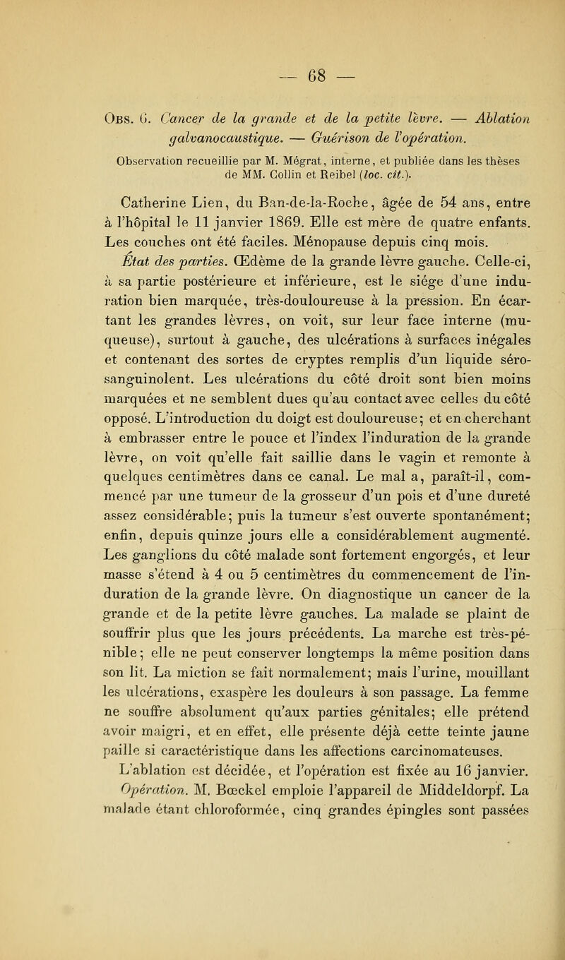 Obs. 0. Cancer de la grande et de la petite lèvre. — Ablation galvanocaustique. — Guérison de Vopération. Observation recueillie par M. Mégrat, iiiterne, et publiée dans les thèses de MM. Collin et Reibel {loc. cit.). Catherine Lien, du B,an-cIe-Ia-Roche, âgée de 54 ans, entre à l'hôpital le 11 janvier 1869. Elle est mère de quatre enfants. Les couches ont été faciles. Ménopause depuis cinq mois. État des parties. Œdème de la grande lèvre gauche. Celle-ci, à sa partie postérieure et inférieure, est le siège d'une indu- ration bien marquée, très-douloureuse à la pression. En écar- tant les grandes lèvres, on voit, sur leur face interne (mu- queuse), surtout à gauche, des ulcérations à surfaces inégales et contenant des sortes de cryptes remplis d'un liquide séro- sanguinolent. Les ulcérations du côté droit sont bien moins marquées et ne semblent dues qu'au contact avec celles du côté opposé. L'introduction du doigt est douloureuse; et en cherchant à embrasser entre le pouce et l'index l'induration de la grande lèvre, on voit qu'elle fait saillie dans le vagin et remonte à quelques centimètres dans ce canal. Le mal a, paraît-il, com- mencé par une tumeur de la grosseur d'un pois et d'une dureté assez considérable; puis la tumeur s'est ouverte spontanément; enfin, depuis quinze jours elle a considérablement augmenté. Les ganglions du côté malade sont fortement engorgés, et leur masse s'étend à 4 ou 5 centimètres du commencement de l'in- duration de la grande lèvre. On diagnostique un cancer de la grande et de la petite lèvre gauches. La malade se plaint de souffrir plus que les jours précédents. La marche est très-pé- nible ; elle ne peut conserver longtemps la même position dans son lit. La miction se fait normalement; mais l'urine, mouillant les ulcérations, exaspère les douleurs à son passage. La femme ne souffre absolument qu'aux parties génitales; elle prétend avoir maigri, et en effet, elle présente déjà cette teinte jaune paille si caractéristique dans les affections carcinomateuses. L'ablation est décidée, et l'opération est fixée au 16 janvier. Opération. M, Bœckel emploie l'appareil de Middeldorpf. La malade étant chloroformée, cinq grandes épingles sont passées
