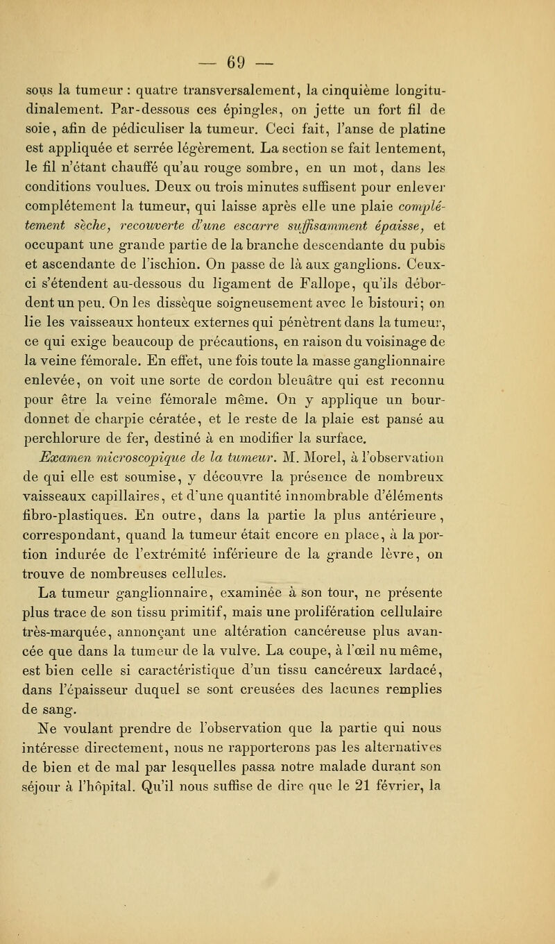 sous la tumeur : quatre transversalement, la cinquième longitu- dinalement. Par-dessous ces épingles, on jette un fort fil de soie, afin de pédiculiser la tumeur. Ceci fait, l'anse de platine est appliquée et serrée légèrement. La section se fait lentement, le fil n'étant chauffé qu'au rouge sombre, en un mot, dans les conditions voulues. Deux ou trois minutes suffisent pour enlever complètement la tumeur, qui laisse après elle une plaie complè- tement sèche, recouverte d'une escarre suffisamment épaisse, et occupant une grande partie de la branche descendante du pubis et ascendante de l'ischion. On passe de là aux ganglions. Ceux- ci s'étendent au-dessous du ligament de Fallope, qu'ils débor- dent un peu. On les dissèque soigneusement avec le bistouri; on lie les vaisseaux honteux externes qui pénètrent dans la tumeur, ce qui exige beaucoup de précautions, en raison du voisinage de la veine fémorale. En effet, une fois toute la masse ganglionnaire enlevée, on voit une sorte de cordon bleuâtre qui est reconnu pour être la veine fémorale même. On y applique un bour- donnet de charpie cératée, et le reste de la plaie est pansé au perchlorure de fer, destiné à en modifier la surface. Examen microscopique de la tumeur. M. Morel, à l'observation de qui elle est soumise, y découvre la présence de nombreux vaisseaux capillaires, et d'une quantité innombrable d'éléments fibro-plastiques. En outre, dans la partie la plus antérieure, correspondant, quand la tumeur était encore eu place, à la por- tion indurée de l'extrémité inférieure de la grande lèvre, on trouve de nombreuses cellules. La tumeur ganglionnaire, examinée à son tour, ne présente plus trace de son tissu primitif, mais une prolifération cellulaire très-marquée, annonçant une altération cancéreuse plus avan- cée que dans la tumeur de la vulve. La coupe, à l'œil nu même, est bien celle si caractéristique d'un tissu cancéreux lardacé, dans l'épaisseur duquel se sont creusées des lacunes remplies de sang. Ne voulant prendre de l'observation que la partie qui nous intéresse directement, nous ne rapporterons pas les alternatives de bien et de mal par lesquelles passa notre malade durant son séjour à l'hôpital. Qu'il nous suffise de dire que le 21 février, la