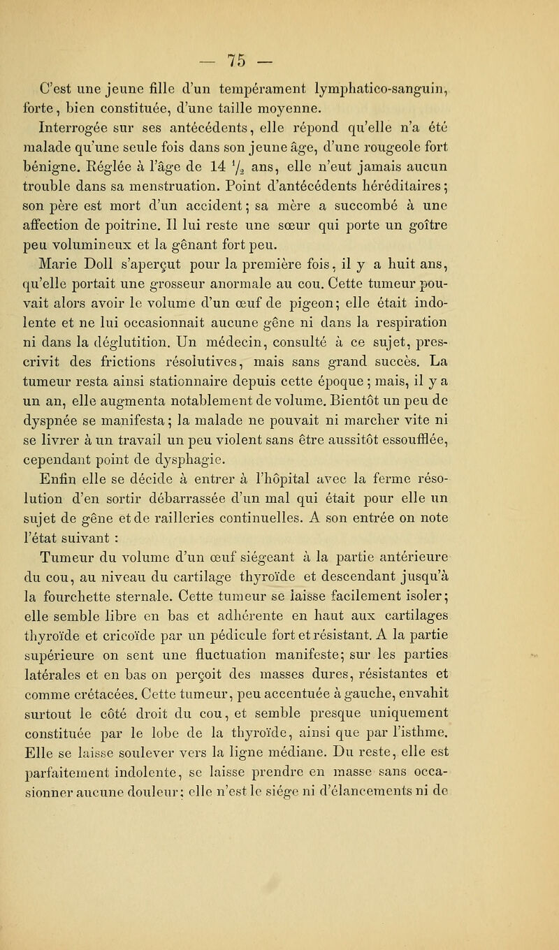 C'est une jeune fille d'un tempérament lymphatico-sanguin, forte, bien constituée, d'une taille moyenne. Interrogée sur ses antécédents, elle répond qu'elle n'a été malade qu'une seule fois dans son jeune âge, d'une rougeole fort bénigne. Réglée à l'âge de 14 7.3 ans, elle n'eut jamais aucun trouble dans sa menstruation. Point d'antécédents héréditaires ; son père est mort d'un accident ; sa mère a succombé à une ajBfection de poitrine. Il lui reste une sœur qui porte un goitre peu volumineux et la gênant fort peu. Marie Doll s'aperçut pour la première fois, il y a huit ans, qu'elle portait une grosseur anormale au cou. Cette tumeur pou- vait alors avoir le volume d'un œuf de pigeon; elle était indo- lente et ne lui occasionnait aucune gêne ni dans la respiration ni dans la déglutition. Un médecin, consulté à ce sujet, pres- crivit des frictions résolutives, mais sans grand succès, La tumeur resta ainsi stationnaire dej)uis cette époque 5 mais, il y a un an, elle augmenta notablement de volume. Bientôt un peu de dyspnée se manifesta ; la malade ne pouvait ni marcher vite ni se livrer à un travail un peu violent sans être aussitôt essoufflée, cependant point de dysphagie. Enfin elle se décide à entrer à l'hôpital avec la ferme réso- lution d'en sortir débarrassée d'un mal qui était pour elle un sujet de gêne et de railleries continuelles. A son entrée on note l'état suivant : Tumeur du volume d'un œuf siégeant à la partie antérieure du cou, au niveau du cartilage thyroïde et descendant jusqu'à la fourchette sternale. Cette tumeur se laisse facilement isoler; elle semble libre en bas et adhérente en haut aux cartilages thyroïde et cricoïde par un pédicule fort et résistant. A la partie supérieure on sent une fluctuation manifeste; sur les parties latérales et en bas on perçoit des masses dures, résistantes et comme crétacées. Cette tumeur, peu accentuée à gauche, envahit surtout le côté droit du cou, et semble presque uniquement constituée par le lobe de la thyroïde, ainsi que par l'isthme. Elle se laisse soulever vers la ligne médiane. Du reste, elle est parfaitement indolente, se laisse prendre en masse sans occa- sionner aucune douleur; elle n'est le siège ni d'élancements ni de