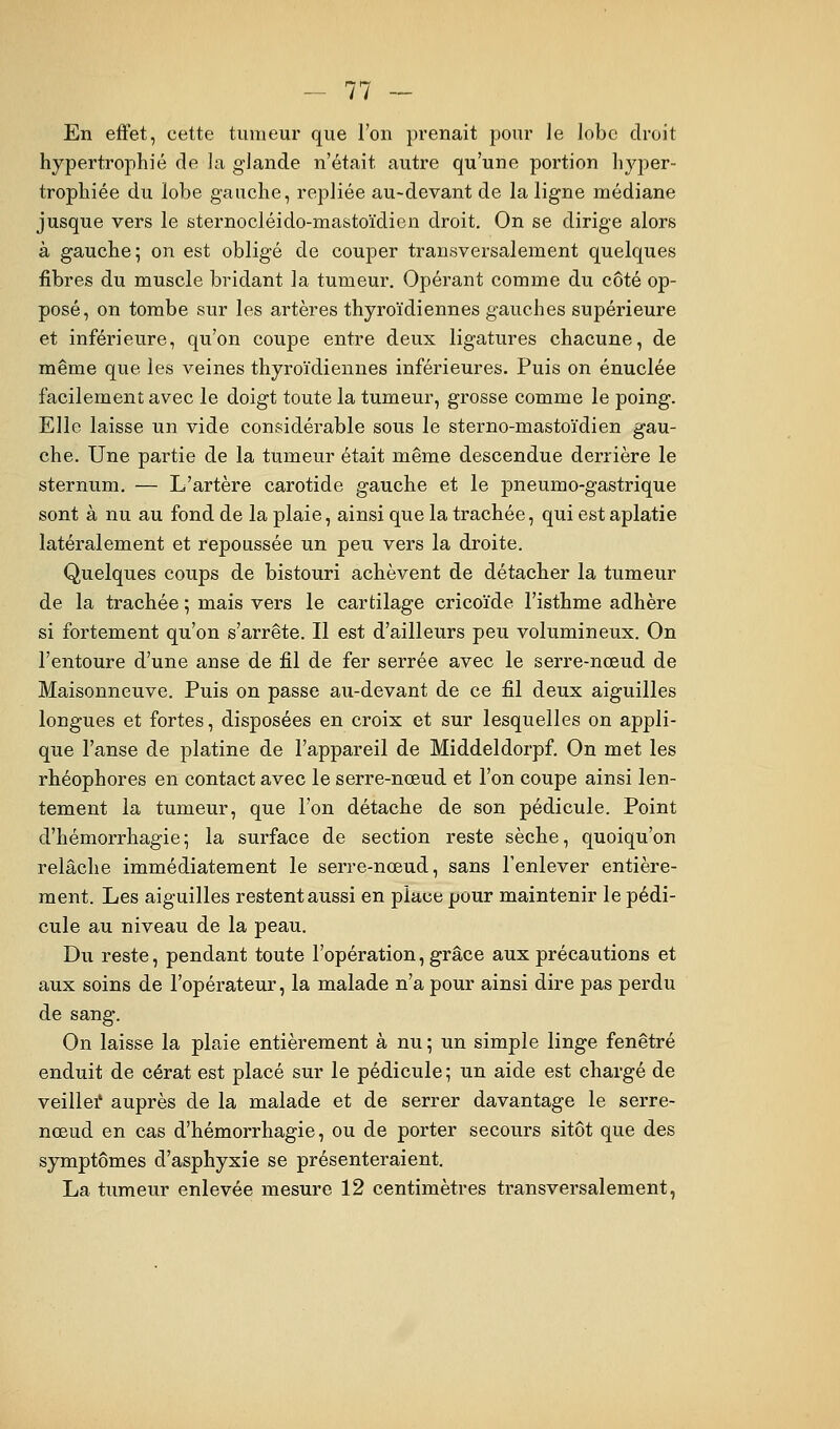 En effet, cette tumeur que l'on prenait pour le lobe droit hypertrophié de !a glande n'était autre qu'une portion liyper- trophiée du lobe gauche, repliée au-devant de la ligne médiane jusque vers le sternocléido-mastoïdien droit. On se dirige alors à gauche; on est obligé de couper transversalement quelques fibres du muscle bridant la tumeur. Opérant comme du côté op- posé, on tombe sur les artères thyroïdiennes gauches supérieure et inférieure, qu'on coupe entre deux ligatures chacune, de même que les veines thyroïdiennes inférieures. Puis on énuclée facilement avec le doigt toute la tumeur, grosse comme le poing. Elle laisse un vide considérable sous le sterno-mastoïdien gau- che. Une partie de la tumeur était même descendue derrière le sternum, — L'artère carotide gauche et le pneumo-gastrique sont à nu au fond de la plaie, ainsi que la trachée, qui est aplatie latéralement et repoussée un peu vers la droite. Quelques coups de bistouri achèvent de détacher la tumeur de la trachée ; mais vers le cartilage cricoïde l'isthme adhère si fortement qu'on s'arrête. Il est d'ailleurs peu volumineux. On l'entoure d'une anse de fil de fer serrée avec le serre-nœud de Maisonneuve. Puis on passe au-devant de ce fil deux aiguilles longues et fortes, disposées en croix et sur lesquelles on appli- que l'anse de platine de l'appareil de Middeldorpf. On met les rhéophores en contact avec le serre-noeud et l'on coupe ainsi len- tement la tumeur, que l'on détache de son pédicule. Point d'hémorrhagie; la surface de section reste sèche, quoiqu'on relâche immédiatement le serre-noeud, sans l'enlever entière- ment. Les aiguilles restent aussi en place pour maintenir le pédi- cule au niveau de la peau. Du reste, pendant toute l'opération, grâce aux précautions et aux soins de l'opérateur, la malade n'a pour ainsi dire pas perdu de sang. On laisse la plaie entièrement à nu ; un simple linge fenêtre enduit de cérat est placé sur le pédicule; un aide est chargé de veillei' auprès de la malade et de serrer davantage le serre- nœud en cas d'hémorrhagie, ou de porter secours sitôt que des symptômes d'asphyxie se présenteraient. La tumeur enlevée mesure 12 centimètres transversalement,