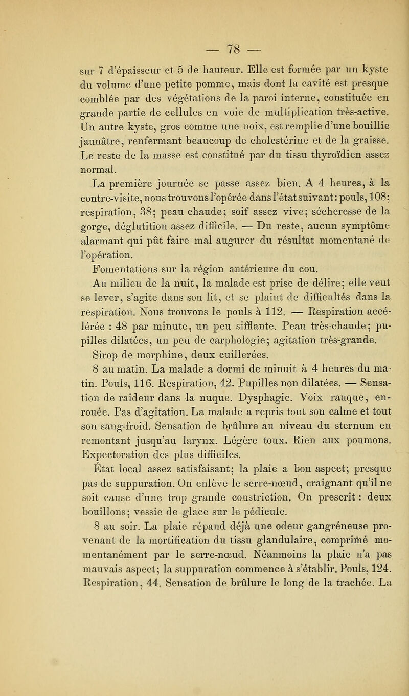 sur 7 d'épaisseur et 5 de hauteur. Elle est formée par un kyste du volume d'une petite pomme, mais dont la cavité est presque comblée par des végétations de la paroi interne, constituée en grande partie de cellules en voie de multiplication très-active. Un autre kyste, gros comme une noix, est remplie d'une bouillie jaunâtre, renfermant beaucoup de cholestérine et de la graisse. Le reste de la masse est constitué par du tissu thyroïdien assez normal. La première journée se passe assez bien. A 4 heures, à la contre-visite, nous trouvons l'opérée dans l'état suivant: pouls, IO85 respiration, 38; peau chaude; soif assez vive; sécheresse de la gorge, déglutition assez difficile. — Du reste, aucun symptôme alarmant qui pût faire mal augurer du résultat momentané de l'opération. Fomentations sur la région antérieure du cou. Au milieu de la nuit, la malade est prise de délire ; elle veut se lever, s'agite dans son lit, et se plaint de difficultés dans la respiration. Nous trouvons le pouls à 112. — Respiration accé- lérée : 48 par minute, un peu sifflante. Peau très-chaude; pu- pilles dilatées, un peu de carphologie; agitation très-grande. Sirop de morphine, deux cuillerées. 8 au matin, La malade a dormi de minuit à 4 heures du ma- tin. Pouls, 116. Respiration, 42. Pupilles non dilatées. — Sensa- tion de raideur dans la nuque. Dysphagie. Voix rauque, en- rouée. Pas d'agitation, La malade a repris tout son calme et tout son sang-froid. Sensation de brûlure au niveau du sternum en remontant jusqu'au larynx. Légère toux. Rien aux poumons. Expectoration des plus difficiles. État local assez satisfaisant; la plaie a bon aspect; presque pas de suppuration. On enlève le serre-nœud, craignant qu'il ne soit cause d'une trop grande constriction. On prescrit : deux bouillons; vessie de glace sur le pédicule. 8 au soir. La plaie répand déjà une odeur gangreneuse pro- venant de la mortification du tissu glandulaire, comprimé mo- mentanément par le serre-nœud. Néanmoins la plaie n'a pas mavivais aspect; la suppuration commence à s'établir. Pouls, 124. Respiration, 44. Sensation de brûlure le long de la trachée. La