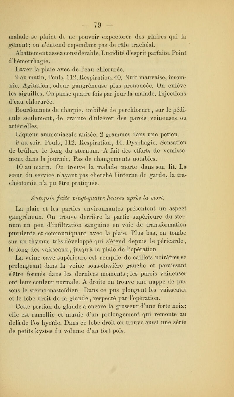 malade se plaint de ne pouvoir expectorer des glaires qui la gênent ; on n'entend cependant pas de râle trachéal. Abattement assez considérable. Lucidité d'esprit parfaite. Point d'bémorrhagie. Laver la plaie avec de l'eau chlorurée. 9 au matin. Pouls, 112. Respiration, 40. Nuit mauvaise, insom- nie. Agitation, odeur gangreneuse plus prononcée. On enlève les aiguilles. On panse quatre fois par jour la malade. Injections d'eau chlorurée. Bourdonnets de charpie, imbibés de perchlorure, sur le pédi- cule seulement, de crainte d'ulcérer des parois veineuses ou artérielles. Liqueur ammoniacale anisée, 2 grammes dans une potion. 9 au soir. Pouls, 112. Respiration, 44. Dysphagie. Sensation de brûlure le long du sternum. A fait des efforts de vomisse- ment dans la journée. Pas de changements notables. 10 au matin. On trouve la malade morte dans son lit. La sœur du service n'ayant pas cherché l'interne de garde, la tra- chéotomie n'a pu être pratiquée. Aiitopsie faite vingt-quatre heures après la mort. La plaie et les parties environnantes présentent un aspect gangreneux. On trouve derrière la partie supérieure du ster- num un peu d'infiltration sanguine en voie de transformation purulente et communiquant avec la plaie. Plus bas, on tombe sur un thymus très-développé qui s'étend depuis le péricarde, le long des vaisseaux, jusqu'à la plaie de l'opération. La veine cave supérieure est remplie de caillots noirâtres se prolongeant dans la veine sous-clavière gauche et paraissant s'être formés dans les derniers moments ; les parois veineuses ont leur couleur normale. A droite on trouve une nappe de pus sous le sterno-mastoïdien. Dans ce pus plongent les vaisseaux et le lobe droit de la glande, respecté par l'opération. Cette portion de glande a encore la grosseur d'une forte noix; elle est ramollie et munie d'un prolongement qui remonte au delà de l'os hyoïde. Dans ce lobe droit on trouve aussi une série de petits kystes du volume d'un fort pois.