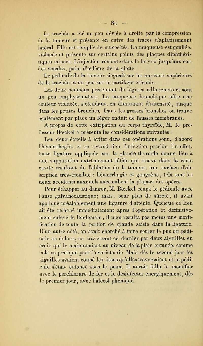 La tracliçe a été un peu déviée à droite par la compression de la tumeur et présente en outre des traces d'aplatissement latéral. Elle est remplie de mucosités. La muqueuse est gonflée, violacée et présente sur certains points des plaques diphthéri- tiques minces. L'injection remonte dans le larynx jusqu'aux cor- des vocales; point d'oedème de la glotte. Le pédicule de la tumeur siégeait sur les anneaux supérieurs de la trachée et un peu sur le cartilage cricoïde. Les deux poumons présentent de légères adhérences et sont un peu emphysémateux. La muqueuse bronchique offre une couleur violacée, s'étendant, en diminuant d'intensité, jusque dans les petites bronches. Dans les grosses bronches on trouve également par place un léger enduit de fausses membranes. A propos de cette extirpation du corps thyroïde, M. le pro- fesseur Bœckel a présenté les considérations suivantes : Les deux écueils à éviter dans ces opérations sont, d'abord l'hémorrhagie, et en second lieu l'infection putride. En effet, toute ligature appliquée sur la glande thyroïde donne lieu à une suppuration extrêmement fétide qui trouve dans la vaste cavité résultant de l'ablation de la tumeur, une surface d'ab- sorption très-étendue : hémorrhagie et gangrène, tels sont les deux accidents auxquels succombent la plupart des opérés. Pour échapper au danger, M. Bœckel coupa le pédicule avec l'anse galvanocaustique; mais, pour plus de sûreté, il avait appliqué préalablement une ligature d'attente. Quoique ce lien ait été relâché immédiatement après l'opération et définitive- ment enlevé le lendemain, il n'en résulta pas moins une morti- fication de toute la portion de glande saisie dans la ligature. D'un autre côté, on avait cherché à faire couler le pus du pédi- cule au dehors, en traversant ce dernier par deux aiguilles en croix qui le maintenaient au niveau de la plaie cutanée, comme cela se pratique pour l'ovariotomie. Mais dès le second jour les aiguilles avaient coupé les tissus qu'elles traversaient et le pédi- cule s'était enfoncé sous la peau. Il aurait fallu le momifier avec le perchlorure de fer et le désinfecter énergiquement, dès le premier jour, avec l'alcool phéniqué.