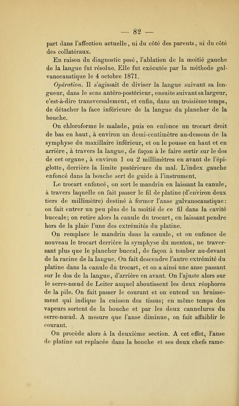 part dans l'affection actuelle, ni du côté des parents, ni du côté des collatéraux. En raison du diagnostic posé, l'ablation de la moitié gauche de la langue fut résolue. Elle fut exécutée par la méthode gal- vanocaustique le 4 octobre 1871. Opération. Il s'agissait de diviser la langue suivant sa lon- gueur, dans le sens antéro-postérieur, ensuite suivant sa largeur, c'est-à-dire transversalement, et enfin, dans un troisième temps, de détacher la face inférieure de la langue du plancher de la bouche. On chloroforme le malade, puis on enfonce un trocart droit de bas en haut, à environ un demi-centimètre au-dessous de la symphyse du maxillaire inférieur, et on le pousse en haut et en arrière, à travers la langue, de façon à le faire sortir sur le dos de cet organe, à environ 1 ou 2 millimètres en avant de l'épi- glotte, derrière la limite postérieure du mal. L'index gauche enfoncé dans la bouche sert de guide à l'instrument. Le trocart enfoncé, on sort le mandrin en laissant la canule, à travers laquelle on fait passer le fil de platine (d'environ deux tiers de millimètre) destiné à former l'anse galvanocaustique : on fait entrer un peu plus de la moitié de ce fil dans la cavité buccale5 on retire alors la canule du trocart, en laissant pendre hors de la plaie l'une des extrémités du platine. On remplace le mandrin dans la canule, et on enfonce de nouveau le trocart derrière la symphyse du menton, ne traver- sant plus que le plancher buccal, de façon à tomber au-devant de la racine de la langue. On fait descendre l'autre extrémité du platine dans la canule du trocart, et on a ainsi une anse passant sur le dos de la langue, d'arrière en avant. On l'ajuste alors sur le serre-nœud de Leiter auquel aboutissent les deux réophores de la pile. On fait passer le courant et on entend un bruisse- ment qui indique la cuisson des tissus; en même temps des vapeurs sortent de la bouche et par les deux cannelures du serre-nœud. A mesure que l'anse diminue, on fait affaiblir le courant. On procède alors à la deuxième section. A cet effet, l'anse de platine est replacée dans la bouche et ses deux chefs rame-