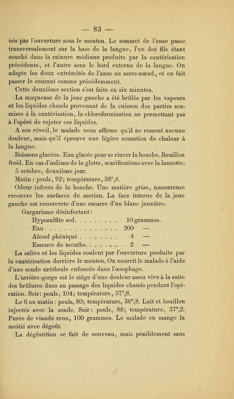 nés par l'ouverture sous le menton. Le sommet de l'anse passe transversalement sur la base de la langue, l'un des fils étant couché dans la rainure médiane produite par la cautérisation précédente, et l'autre sous le bord externe de la langue. On adapte les deux extrémités de l'anse au serre-nœud, et on fait passer le courant comme précédemment. Cette deuxième section s'est faite en six minutes. La muqueuse de la joue gauche a été brûlée par les vapeurs et les liquides chauds provenant de la cuisson des parties sou- mises à la cautérisation, la chloroformisation ne permettant pas à l'opéré de rejeter ces liquides. A son réveil, le malade nous affirme qu'il ne ressent aucune douleur, mais qu'il éprouve une légère sensation de chaleur à la langue. Boissons glacées. Eau glacée pour se rincer la bouche. Bouillon froid. En cas d'œdème de la glotte, scarifications avec la lancette. 5 octobre, deuxième jour. Matin : pouls, 92; température, 38°,8. Odeur infecte de la bouche. Une matière grise, tomenteuse recouvre les surfaces de section. La face interne de la joue gauche est recouverte d'une escarre d'un blanc jaunâtre. Grargarisme désinfectant : Hyposulfite sod 10 grammes. Eau 200 — Alcool phéniqué . , 4 — Essence de menthe 2 — La salive et les liquides coulent par l'ouverture produite par la cautérisation derrière le menton. On nourrit le malade à l'aide d'une sonde uréthrale enfoncée dans l'œsophage. L'arrière-gorge est le siège d'une douleur assez vive à la suite des brûlures dues au passage des liquides chauds pendant l'opé- ration. Soir: pouls, 104; température, 37°,8. Le 6 au matin : pouls, 80; température, 36°,8. Lait et bouillon injectés avec la sonde. Soir: pouls, 88; température, 37°,2. Purée de viande crue, 100 grammes. Le malade en mange la moitié avec dégoût. La déglutition se fait de nouveau, mais péniblement sans