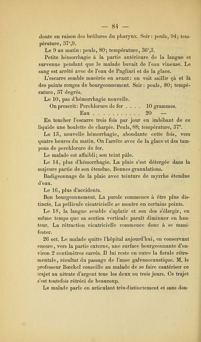 doute en raison des brûlures du pharynx. Soir : pouls, 94; tem- pérature, 37°,9. Le 9 au matin: pouls, 80; température, 36°^3. Petite hémorrhagie à la partie antérieure de la langue et survenue pendant que le malade buvait de l'eau vineuse. Le sang est arrêté avec de l'eau de Pagliari et de la glace. L'escarre semble macérée en avant: on voit saillir çà et là des points rouges de bourgeonnement. Soir: pouls, 80; tempé- rature, 37 degrés. Le 10, pas d'hémorrhagie nouvelle. On prescrit : Perchlorure de fer .... 10 grammes. Eau 20 — En toucher l'escarre trois fois par jour en imbibant de ce liquide une boulette de charpie. Pouls, 88; température, 37°. Le 13, nouvelle hémorrhagie, abondante cette fois, vers quatre heures du matin. On l'arrête avec de la glace et des tam- pons de perchlorure de fer. Le malade est affaibli ; son teint pâle. Le 14, plus d'hémorrhagie. La plaie s'est détergée dans la majeure partie de son étendue. Bonnes granulations. Badigeonnage de la plaie avec teinture de myrrhe étendue d'eau. Le 16, plus d'accidents. Bon bourgeonnement. La parole commence à être plus dis- tincte. La pellicule cicatricielle se montre en certains points. Le 18, la langue semble s'aplatir et son dos s'élargir, en même temps que sa section verticale paraît diminuer en hau- teur. La rétraction cicatricielle commence donc à se mani- fester. 26 oct. Le malade quitte l'hôpital aujourd'hui, en conservant encore, vers la partie externe, une surface bourgeonnante d'en- viron 2 centimètres carrés. Il lui reste en outre la fistule rétro- mentale, résultat du passage de l'anse galvanocaustique. M. le professeur Bœckel conseille au malade de se faire cautériser ce trajet au nitrate d'argent tous les deux ou trois jours. Ce trajet s'est toutefois rétréci de beaucoup. Le malade parle en articulant très-distinctement et sans dou-