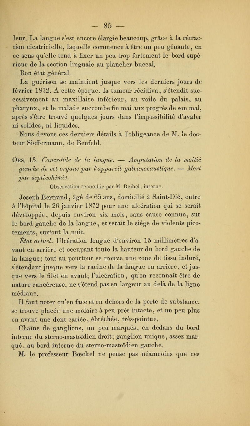 leur. La langue s'est encore élargie beaucoup, grâce à la rétrac- tion cicatricielle, laquelle commence à être un peu gênante, en ce sens qu'elle tend à fixer un peu trop fortement le bord supé- rieur de la section linguale au plancher buccal. Bon état général. La guérison se maintient jusque vers les derniers jours de février 1872. A cette époque, la tumeur récidiva, s'étendit suc- cessivement au maxillaire inférieur, au voile du palais, au pharynx, et le malade succombe fin mai aux progrès de son mal, après s'être trouvé quelques jours dans l'impossibilité d'avaler ni solides, ni liquides, Nous devons ces derniers détails à l'obligeance de M. le doc- teur Sieffermann, de Benfeld. Obs. 13. Ccincroïde de la langue. — Amputation de la moitié gauche de cet organe par l'appareil galvanocaustique. — 3iort par septicohémîe. Observation recueillie par M. Reibel, interne. Joseph Bertrand, âgé de 65 ans, domicilié à Saint-Dié, entre à l'hôpital le 26 janvier 1872 pour une ulcération qui se serait développée, depuis environ six mois, sans cause connue, sur le bord gauche de la langue, et serait le siège de violents pico- tements, surtout la nuit. État actuel. Ulcération longue d'environ 15 millimètres d'a- vant en arrière et occupant toute la hauteur du bord gauche de la langue ; tout au pourtour se trouve une zone de tissu induré, s'étendant jusque vers la racine de la langue en arrière, et jus- que vers le filet en avant; l'ulcération, qu'on reconnaît être de nature cancéreuse, ne s'étend pas en largeur au delà de la ligne médiane. Il faut noter qu'en face et en dehors de la perte de substance, se trouve placée une molaire à peu près intacte, et un peu plus en avant une dent cariée, ébréchée, très-pointue. Chaîne de ganglions, un peu marqués, en dedans du bord interne du sterno-mastoïdien droit ; ganglion unique, assez mar- qué , au bord interne du sterno-mastoïdien gauche. M. le professeur Bœckel ne pense pas néanmoins que ces